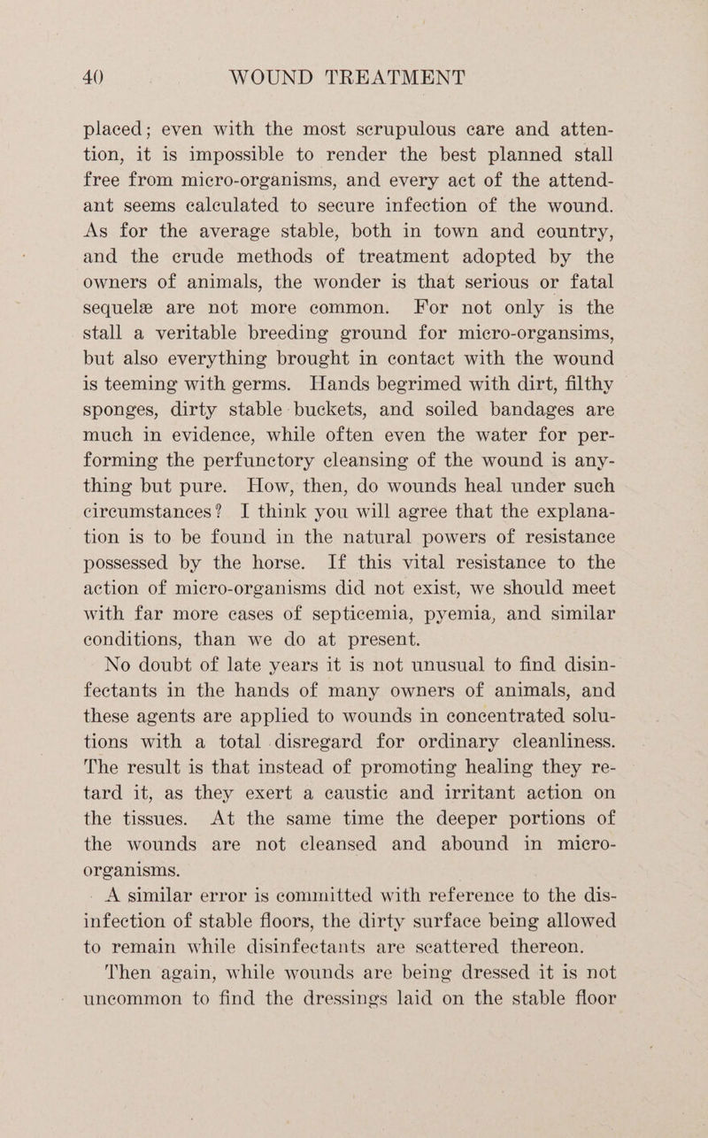 placed; even with the most scrupulous care and atten- tion, it is impossible to render the best planned stall free from micro-organisms, and every act of the attend- ant seems calculated to secure infection of the wound. As for the average stable, both in town and country, and the crude methods of treatment adopted by the owners of animals, the wonder is that serious or fatal sequele are not more common. For not only is the stall a veritable breeding ground for micro-organsims, but also everything brought in contact with the wound is teeming with germs. Hands begrimed with dirt, filthy sponges, dirty stable buckets, and soiled bandages are much in evidence, while often even the water for per- forming the perfunctory cleansing of the wound is any- thing but pure. How, then, do wounds heal under such circumstances? I think you will agree that the explana- tion is to be found in the natural powers of resistance possessed by the horse. If this vital resistance to the action of micro-organisms did not exist, we should meet with far more cases of septicemia, pyemia, and similar conditions, than we do at present. No doubt of late years it is not unusual to find disin- fectants in the hands of many owners of animals, and these agents are applied to wounds in concentrated solu- tions with a total disregard for ordinary cleanliness. The result is that instead of promoting healing they re- tard it, as they exert a caustic and irritant action on the tissues. At the same time the deeper portions of the wounds are not cleansed and abound in micro- organisms. : _ A similar error is committed with reference to the dis- infection of stable floors, the dirty surface being allowed to remain while disinfectants are scattered thereon. Then again, while wounds are being dressed it is not uncommon to find the dressings laid on the stable floor