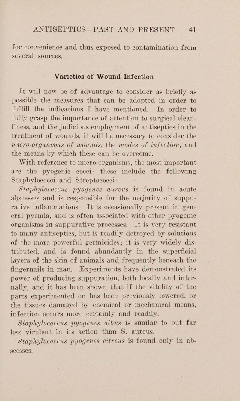 for convenience and thus exposed to contamination from several sources. Varieties of Wound Infection It will now be of advantage to consider as briefly as possible the measures that can be adopted in order to fulfill the indications I have mentioned. In order to fully grasp the importance of attention to surgical clean- liness, and the judicious employment of antisepties in the treatment of wounds, it will be necessary to consider the micro-organisms of wounds, the modes of infection, and the means by which these can be overcome. With reference to micro-organisms, the most important are the pyogenic cocci; these include the following Staphylococei and Streptococci: Staphylococcus pyogenes aureus is found in acute _abscesses and is responsible for the majority of suppu- rative inflammations. It is occasionally present in gen- eral pyemia, and is often associated with other pyogenic organisms in suppurative processes. It is very resistant to many antiseptics, but is readily detroyed by solutions of the more powerful germicides; it is very widely dis- tributed, and is found abundantly in the superficial layers of the skin of animals and frequently beneath the fingernails in man. Experiments have demonstrated its power of producing suppuration, both locally and inter- nally, and it has been shown that if the vitality of the parts experimented on has been previously lowered, or the tissues damaged by chemical or mechanical means, infection occurs more certainly and readily. Staphylococcus pyogenes albus is similar to but far less virulent in its action than S. aureus. Staphylococcus pyogenes citreus is found only in ab- scesses.