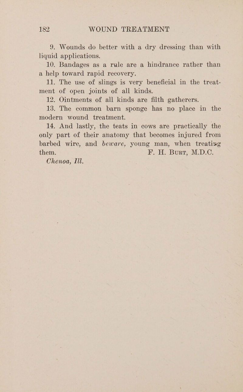 9. Wounds do better with a dry dressing than with liquid applieations. 10. Bandages as a rule are a hindrance rather than a help toward rapid recovery. 11. The use of slings is very beneficial in the treat- ment of open joints of all kinds. 12. Ointments of all kinds are filth gatherers. 13. The common barn sponge has no place in the modern wound treatment. 3 14. And lastly, the teats in cows are practically the only part of their anatomy that becomes injured from barbed wire, and beware, young man, when treatizg them. B. Boer: MDC, Chenoa, Ill.