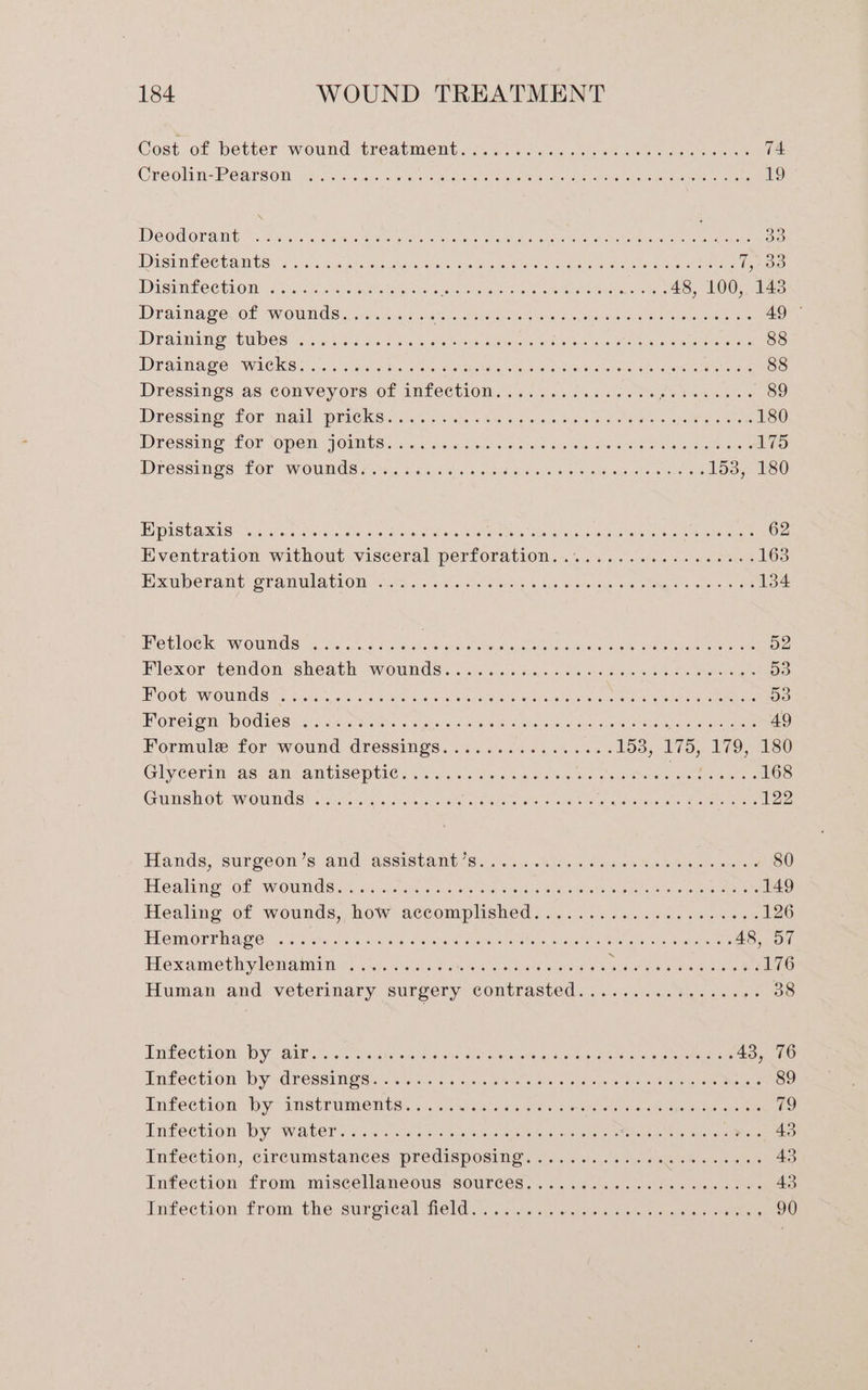 Cost of better ‘wound treatment.@s.-...o6 ee a ee 74 Creolin-Reargon, Akvis uote ese erie ee eta etere aectare ecu icant ae PICs 19 Deodoramt s 0c. said eracy ute a a rankd Mtwigual wets tece a isbstons. 3a Beene oe DUST MLC CTAIMCS aes «iq mjohe ios Were Urea! aw lions Gene ee eres hae 15208 DDUSTMEC CHRON 65 10) 2e oA! oie ellos es oes iSite tare ee epee eaten Stee 48, 100, 143 Drainage. of wounds.......... ing Neate We tialgo ae ME vans Gamay c Maparst Miata 49 PP AUMIS, GUD OS side 5a ae FB, pla orarad Gaawens, OU aIEA oe ere enauene ae rtonens 88 Dramage: wack Sic...) aed ah. ss aw mates, aca posit male lah sano ee bine 88 Dressings as Convey.ore.0f anfeetion. 145 56. 5.56 ot ce Pai ntods 89 Dressing: for nail PICKS: 2 64h. sing wee Sis oe eee meee 180 Dressing: Lor OPEN FOES Saher a Gales Oe vos Ola eis ws wt ote 175 Dresswigs Lor. WOUmds eis fac Ps Srcss A dials sos ameegsre ge ois 153, 180 PD USCARIS SP. As cote sie ee ced os bie Shs Seo akastis ch ele oisce Meet arare 62 Eventration without-visceral perforation..~..05 . 2.06 2 see soe 163 Exuberant oranulation cc5.ocvia Ss ears 6 hua pls sous Oa og oe 134 HetlOck: “WONG! 6.45 22. F re che S sinks elias aol one Nal eer tee 52 Mlexor tendon -slieath pwornds . i035, h.. soe Sek ee oa oe 53 BOO WOUNGS Hiss, oss % Ol a do erence oi Caras ais aie wide Ore ee 53 Foreign bodies... :.s.2.. «4 Na arts ee Ree R a dl eatin crs arent ga Goa 49 Formule for wound. dressings :..2 6.25.4 bans 153, 175, 179,180 Glycerin, ascan antiseptic... .. 0: o3.45 don. bs os eee Sean 168 Guieltot wroumds 2s. sae lac, ol idea wile son) Gir aretouerels es ope aoa 122 Hands, surgeon's: atid 96Sistamty ss 6.55. .hle. 4 eae tus eae 80 Fealinie tof wounds eecaen on. un varie we el a ee ee 149 Healing of wounds, how accomplished 2.062.425) wes. eee ee 126 Ebomorrhag ey cc es <2 sed wee shee holes ounele’ é Sav ets ses wudnt 48, 57 Hexaimethwenainin © 34.00 4.20n 8 Linnell oe os Py Pe ae he 176 Human and veterinary surgery contrasted...............+. 38 LUPO CEL: DY. AE Circe. shale sire GRE Gye ber exten onorte ey dois ae rey wate ais 43, 76 Infection by «dresgines 7 sts 3.0.s 5 case helen ees eter ope eo wie ester oto meres 89 TNFeCELOm. Dy * TST UME MTSE 40. oN sisheha 5, aeceaia eecer oi shallo mite Between 79 Tntectioh: Dy WaALer svc w'cllere a: ateseswons eytto sensi see ip tats oe ehenmute ys alone Meus 43 Infection, circumstances predisposing <.f...d0s1s acs dete ayer 43 infection from, miscellaneous sources, 5. esawis oe a oe ce 43 Infection fromvthe surcical Meld. ty cota. cm ees ome ranean keh 90