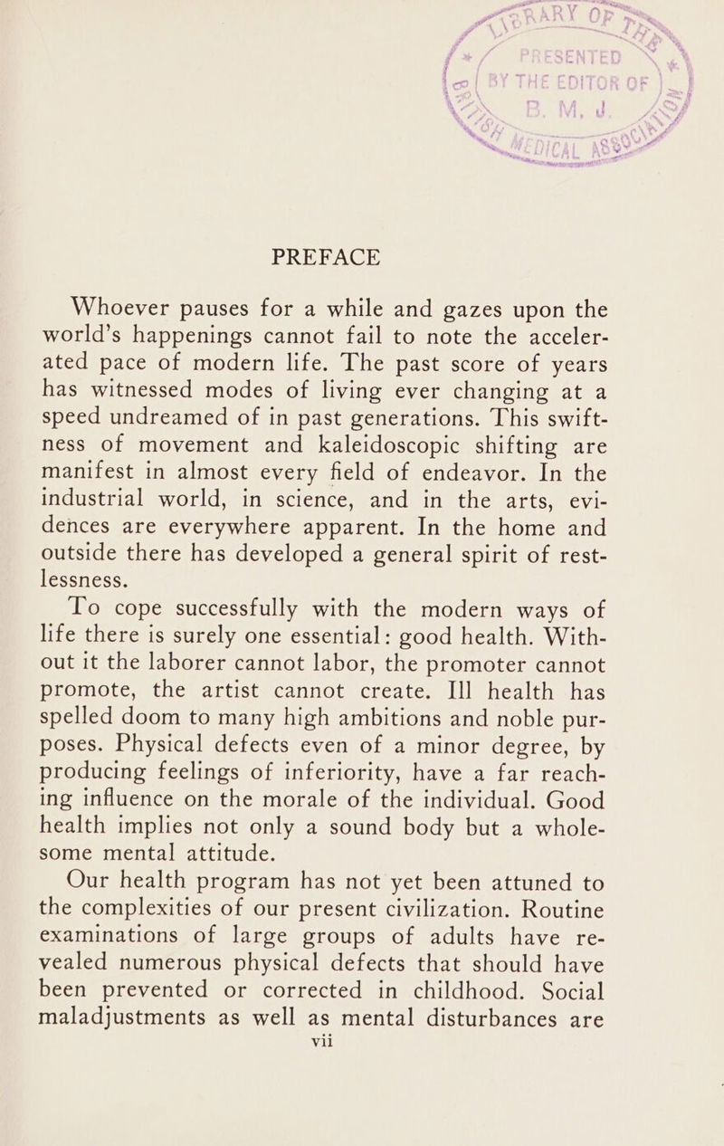 Whoever pauses for a while and gazes upon the world’s happenings cannot fail to note the acceler- ated pace of modern life. The past score of years has witnessed modes of living ever changing at a speed undreamed of in past generations. This swift- ness of movement and kaleidoscopic shifting are manifest in almost every field of endeavor. In the industrial world, in science, and in the arts, evi- dences are everywhere apparent. In the home and outside there has developed a general spirit of rest- lessness. To cope successfully with the modern ways of life there is surely one essential: good health. With- out it the laborer cannot labor, the promoter cannot promote, the artist cannot create. Ill health has spelled doom to many high ambitions and noble pur- poses. Physical defects even of a minor degree, by producing feelings of inferiority, have a far reach- ing influence on the morale of the individual. Good health implies not only a sound body but a whole- some mental attitude. Our health program has not yet been attuned to the complexities of our present civilization. Routine examinations of large groups of adults have re- vealed numerous physical defects that should have been prevented or corrected in childhood. Social maladjustments as well as mental disturbances are