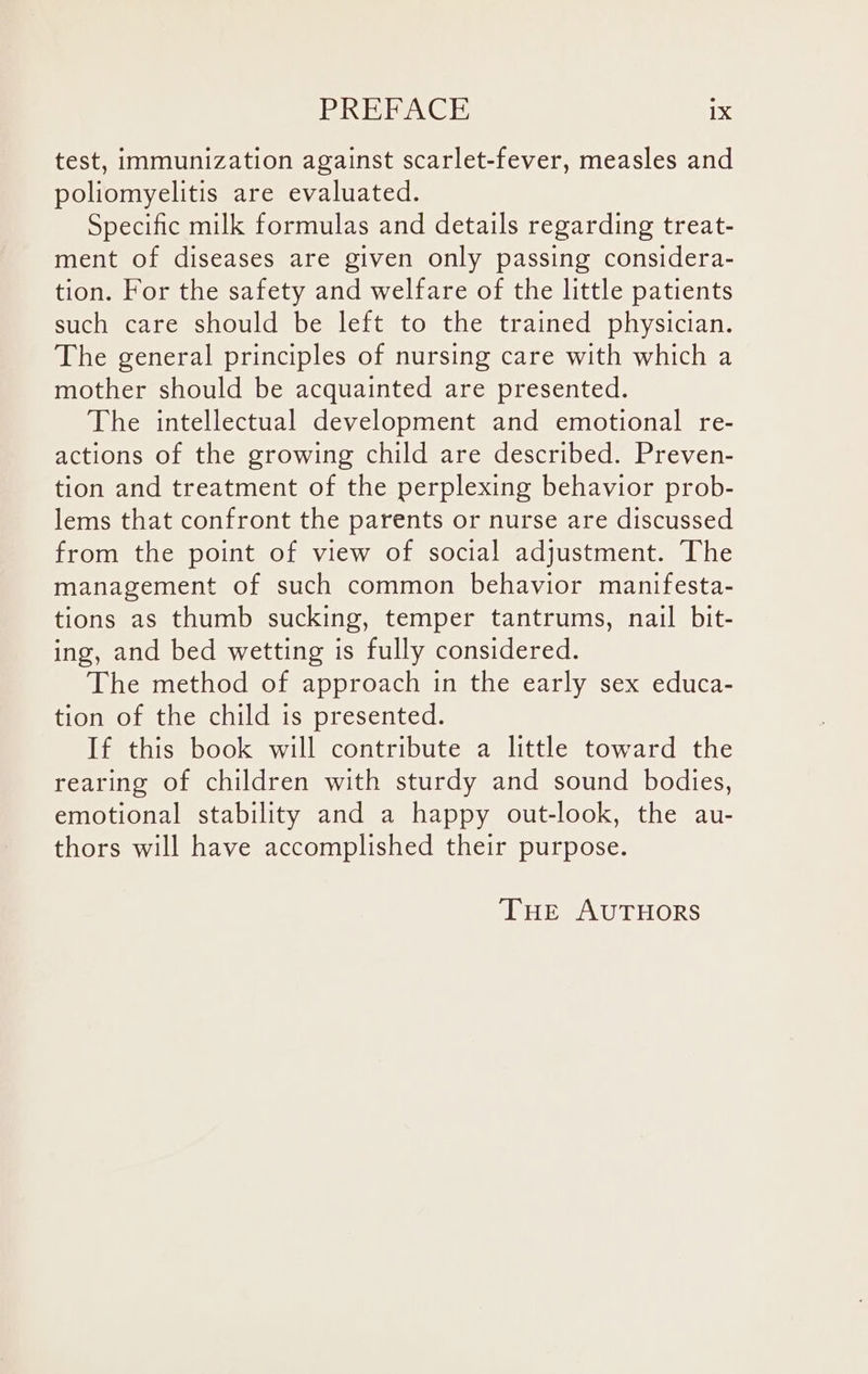 test, immunization against scarlet-fever, measles and poliomyelitis are evaluated. Specific milk formulas and details regarding treat- ment of diseases are given only passing considera- tion. For the safety and welfare of the little patients such care should be left to the trained physician. The general principles of nursing care with which a mother should be acquainted are presented. The intellectual development and emotional re- actions of the growing child are described. Preven- tion and treatment of the perplexing behavior prob- lems that confront the parents or nurse are discussed from the point of view of social adjustment. The management of such common behavior manifesta- tions as thumb sucking, temper tantrums, nail bit- ing, and bed wetting is fully considered. The method of approach in the early sex educa- tion of the child is presented. If this book will contribute a little toward the rearing of children with sturdy and sound bodies, emotional stability and a happy out-look, the au- thors will have accomplished their purpose. THE AUTHORS