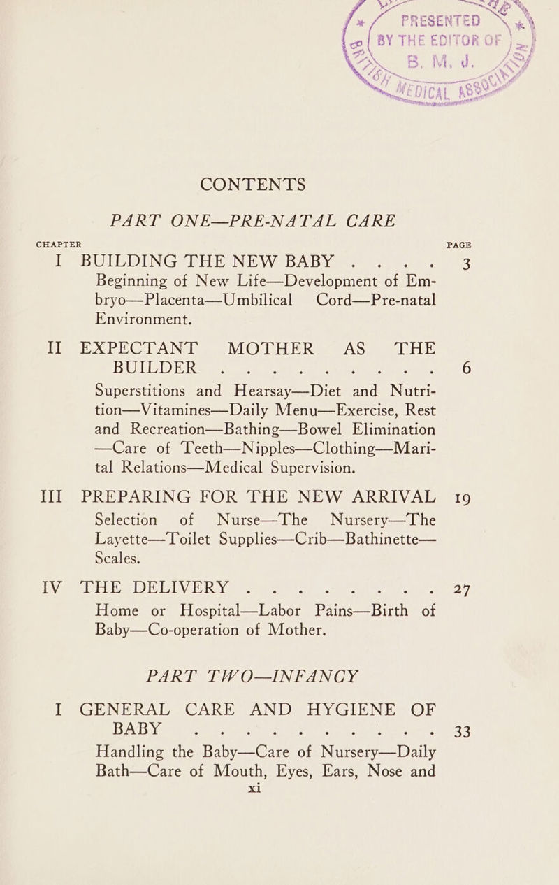 PART ONE—PRE-NATAL CARE CHAPTER I BUILDING THE NEW BABY of Fe Beginning of New Life—Development of Em- bryo—Placenta—Umbilical Cord—Pre-natal Environment. PX PECL ANT VOM HERA Saar BUILDER Superstitions and Fee ee Heal Sieste tion—Vitamines—Daily Menu—FExercise, Rest and Recreation—Bathing—Bowel Elimination —Care of eeth—Nipples—Clothing—Mari- tal Relations—Medical Supervision. III PREPARING FOR THE NEW ARRIVAL Selection of Nurse—IThe Nursery—The Layette—Toilet Supplies—Crib—Bathinette— Scales. LY CHES DELIVERY Home or Hospital—Labor ther iefteth of Baby—Co-operation of Mother. PART TWO—INFANCY I GENERAL CARE AND HYGIENE OF BABY Handling the igctee of Neneeeey Ae. Bath—Care of Mouth, Eyes, Ears, Nose and xi 19 27 33