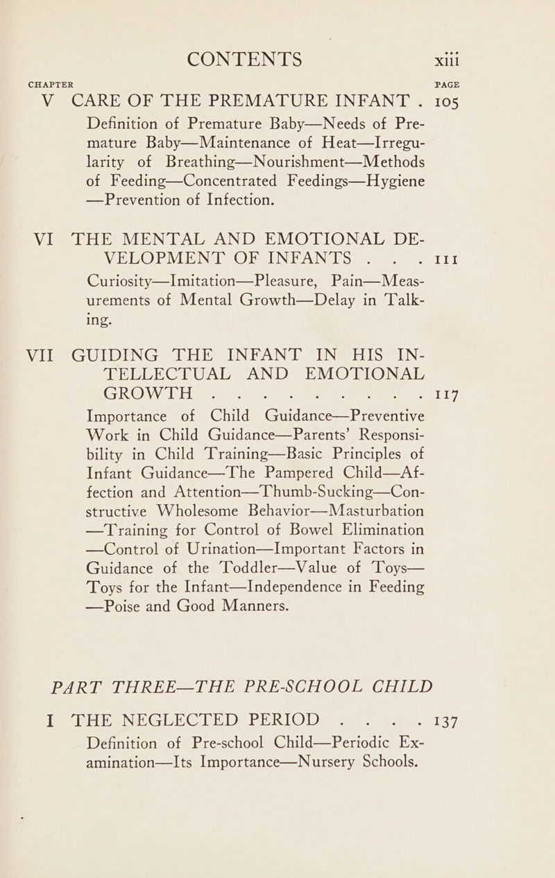 CHAPTER V CARE OF THE PREMATURE INFANT . Definition of Premature Baby—Needs of Pre- mature Baby—Maintenance of Heat—lIrregu- larity of Breathing—Nourishment—Methods of Feeding—Concentrated Feedings—Hygiene —Prevention of Infection. VI THE MENTAL AND EMOTIONAL DE- VELOPMENT OF INFANTS Curiosity—Imitation—Pleasure, Pain—Meas- urements of Mental Growth—Delay in Talk- ing. VII GUIDING THE INFANT IN HIS IN- TELLECTUAL AND EMOTIONAL GROWTH eee ere he Importance of Child (Guidance—Preventive Work in Child Guidance—Parents’ Responsi- bility in Child Training—Basic Principles of Infant Guidance—The Pampered Child—Af- fection and Attention— Thumb-Sucking—Con- structive Wholesome Behavior—Masturbation —Training for Control of Bowel Elimination —Control of Urination—Important Factors in Guidance of the Toddler—Value of Toys— Toys for the Infant—Independence in Feeding —Poise and Good Manners. PART THREE—THE PRE-SCHOOL CHILD I THE NEGLECTED PERIOD Definition of Pre-school Child—Periodic Ex- amination—Its Importance—Nursery Schools. PAGE 105