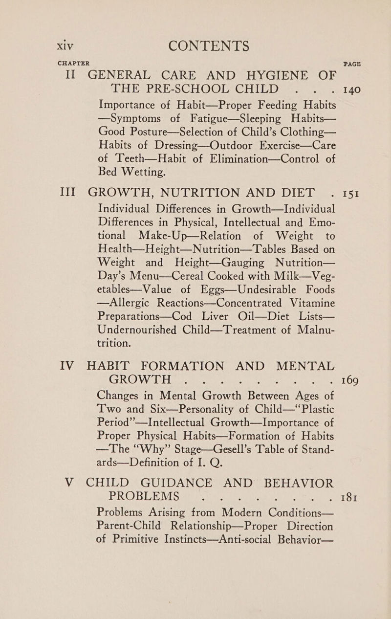 CHAPTER PAGE II GENERAL CARE AND HYGIENE OF THE PRE-SCHOOL CHIED . . .. 140 Importance of Habit—Proper Feeding Habits —Symptoms of Fatigue—Sleeping Habits— Good Posture—Selection of Child’s Clothing— Habits of Dressing—Outdoor Exercise—Care of Teeth—Habit of Elimination—Control of Bed Wetting. III GROWTH, NUTRITION AND DIET .. 151 Individual Differences in Growth—Individual Differences in Physical, Intellectual and Emo- tional Make-Up—Relation of Weight to Health—Height—Nutrition—T ables Based on Weight and MHeight—Gauging Nutrition— Day’s Menu—Cereal Cooked with Milk—Veg- etables—Value of Eggs—Undesirable Foods —Allergic Reactions—Concentrated Vitamine Preparations—Cod Liver Oil—Diet Lists— Undernourished Child—Treatment of Malnu- trition. IV HABIT FORMATION AND MENTAL CRO) Wale gorewt cur ee eee Pere TOG Changes in Mental Growth Between Ages of Two and Six—Personality of Child—‘Plastic Period’’—Intellectual Growth—Importance of Proper Physical Habits—Formation of Habits —The “Why” Stage—Gesell’s Table of Stand- ards—Definition of I. Q. V CHILD GUIDANCE AND BEHAVIOR PROBLEMS UR Ne CaN ete mie ee oaics #5 Problems Arising from Modern Conditions— Parent-Child Relationship—Proper Direction of Primitive Instincts—Anti-social Behavior—