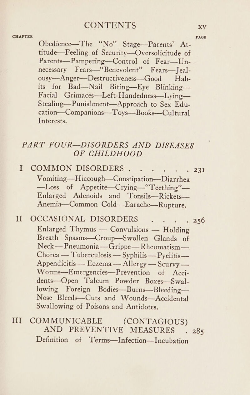 CHAPTER Obedience—The ‘No’ Stage—Parents’ At- titude—Feeling of Security—Oversolicitude of Parents—Pampering—Control of Fear—Un- necessary Fears—‘‘Benevolent” Fears—Jeal- ousy—Anger—Destructiveness—Good Hab- its for Bad—Nail Biting—Eye Blinking— Facial Grimaces—Left-Handedness—Lying— Stealing—Punishment—Approach to Sex Edu- cation—Companions— T oys—Books—Cultural Interests. OF CHILDHOOD Vomiting—H iccough—Constipation—Diarrhea —Loss of Appetite—Crying—“Teething”’— Enlarged Adenoids and ‘Tonsils—Rickets— Anemia—Common Cold—Earache—Rupture. Enlarged “Thymus — Convulsions — Holding Breath Spasms—Croup—Swollen Glands of Neck— Pneumonia— Grippe— Rheumatism — Chorea — Tuberculosis — Syphilis — Pyelitis— Appendicitis — Eczema — Allergy — Scurvy — Worms—Emergencies—Prevention of Acci- dents—Open ‘Talcum Powder Boxes—Swal- lowing Foreign Bodies—Burns—Bleeding— Nose Bleeds—Cuts and Wounds—Accidental Swallowing of Poisons and Antidotes. AND PREVENTIVE MEASURES Definition of Terms—Infection—Incubation XV