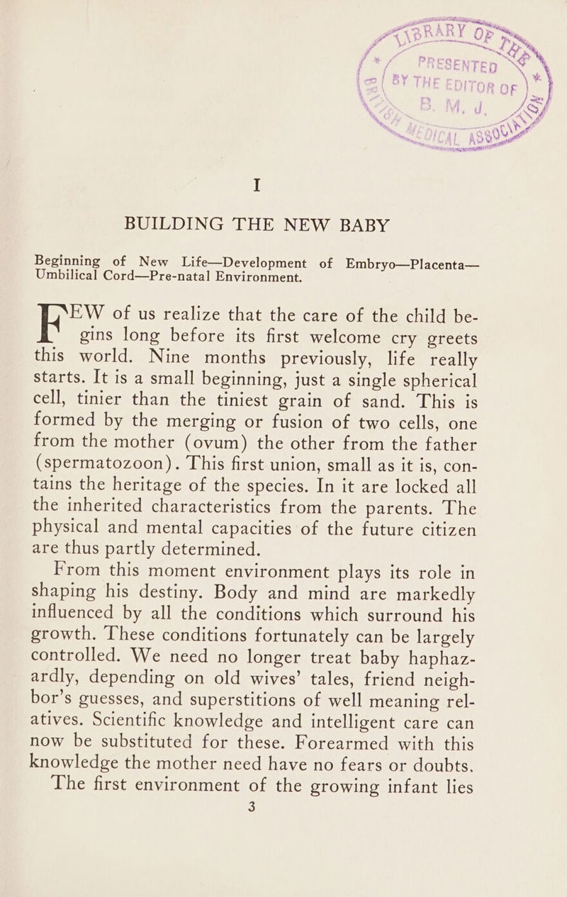 I BUILDING THE NEW BABY Beginning of New Life—Development of Embryo—Placenta— Umbilical Cord—Pre-natal Environment. EW of us realize that the care of the child be- gins long before its first welcome cry greets this world. Nine months previously, life really starts. It is a small beginning, just a single spherical cell, tinier than the tiniest grain of sand. This is formed by the merging or fusion of two cells, one from the mother (ovum) the other from the father (spermatozoon). This first union, small as it is, con- tains the heritage of the species. In it are locked all the inherited characteristics from the parents. The physical and mental capacities of the future citizen are thus partly determined. From this moment environment plays its role in shaping his destiny. Body and mind are markedly influenced by all the conditions which surround his growth. [hese conditions fortunately can be largely controlled. We need no longer treat baby haphaz- ardly, depending on old wives’ tales, friend neigh- bor’s guesses, and superstitions of well meaning rel- atives. Scientific knowledge and intelligent care can now be substituted for these. Forearmed with this knowledge the mother need have no fears or doubts. The first environment of the growing infant lies