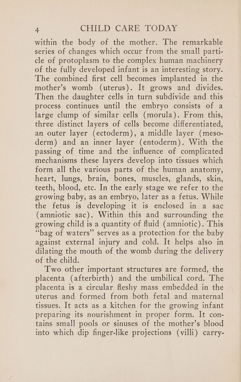 within the body of the mother. The remarkable series of changes which occur from the small parti- cle of protoplasm to the complex human machinery of the fully developed infant is an interesting story. The combined first cell becomes implanted in the mother’s womb (uterus). It grows and divides. Then the daughter cells in turn subdivide and this process continues until the embryo consists of a large clump of similar cells (morula). From this, three distinct layers of cells become differentiated, an outer layer (ectoderm), a middle layer (meso- derm) and an inner layer (entoderm). With the passing of time and the influence of complicated mechanisms these layers develop into tissues which form all the various parts of the human anatomy, heart, lungs, brain, bones, muscles, glands, skin, teeth, blood, etc. In the early stage we refer to the growing baby, as an embryo, later as a fetus. While the fetus is developing it is enclosed in a sac (amniotic sac). Within this and surrounding the growing child is a quantity of fluid (amniotic). This ‘bag of waters” serves as a protection for the baby against external injury and cold. It helps also in dilating the mouth of the womb during the delivery of the child. Two other important structures are formed, the placenta (afterbirth) and the umbilical cord. The placenta is a circular fleshy mass embedded in the uterus and formed from both fetal and maternal tissues. It acts as a kitchen for the growing infant preparing its nourishment in proper form. It con- tains small pools or sinuses of the mother’s blood into which dip finger-like projections (villi) carry-