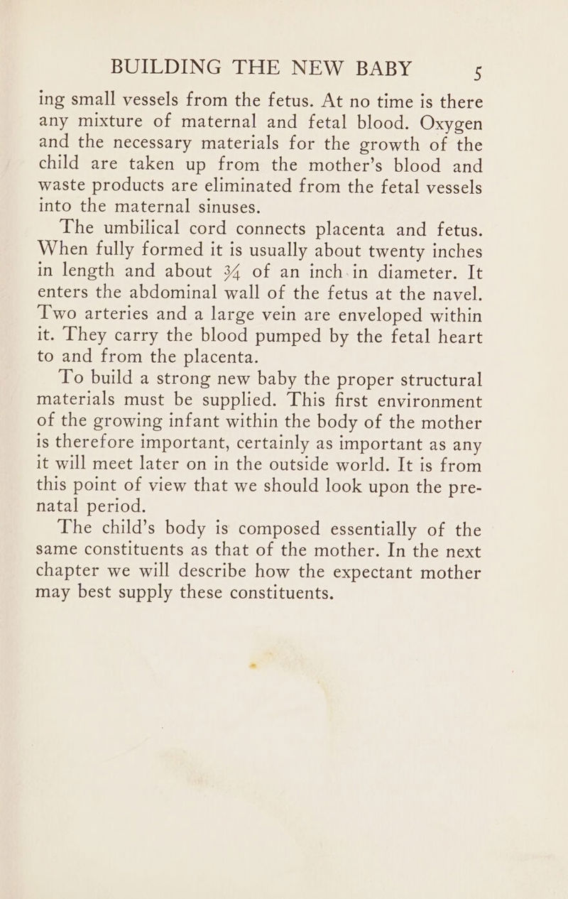 ing small vessels from the fetus. At no time is there any mixture of maternal and fetal blood. Oxygen and the necessary materials for the growth of the child are taken up from the mother’s blood and waste products are eliminated from the fetal vessels into the maternal sinuses. The umbilical cord connects placenta and fetus. When fully formed it is usually about twenty inches in length and about 34 of an inch-in diameter. It enters the abdominal wall of the fetus at the navel. Two arteries and a large vein are enveloped within it. They carry the blood pumped by the fetal heart to and from the placenta. To build a strong new baby the proper structural materials must be supplied. This first environment of the growing infant within the body of the mother is therefore important, certainly as important as any it will meet later on in the outside world. It is from this point of view that we should look upon the pre- natal period. The child’s body is composed essentially of the same constituents as that of the mother. In the next chapter we will describe how the expectant mother may best supply these constituents.