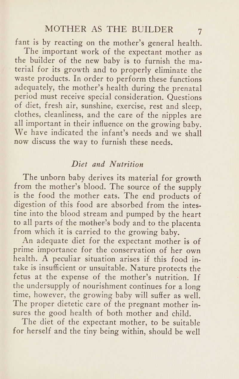 fant is by reacting on the mother’s general health. The important work of the expectant mother as the builder of the new baby is to furnish the ma- terial for its growth and to properly eliminate the waste products. In order to perform these functions adequately, the mother’s health during the prenatal period must receive special consideration. Questions of diet, fresh air, sunshine, exercise, rest and sleep, clothes, cleanliness, and the care of the nipples are all important in their influence on the growing baby. We have indicated the infant’s needs and we shall now discuss the way to furnish these needs. Diet and Nutrition The unborn baby derives its material for growth from the mother’s blood. The source of the supply is the food the mother eats. The end products of digestion of this food are absorbed from the intes- tine into the blood stream and pumped by the heart to all parts of the mother’s body and to the placenta from which it is carried to the growing baby. An adequate diet for the expectant mother is of prime importance for the conservation of her own health. A peculiar situation arises if this food in- take is insufficient or unsuitable. Nature protects the fetus at the expense of the mother’s nutrition. If the undersupply of nourishment continues for a long time, however, the growing baby will suffer as well. The proper dietetic care of the pregnant mother in- sures the good health of both mother and child. The diet of the expectant mother, to be suitable for herself and the tiny being within, should be well