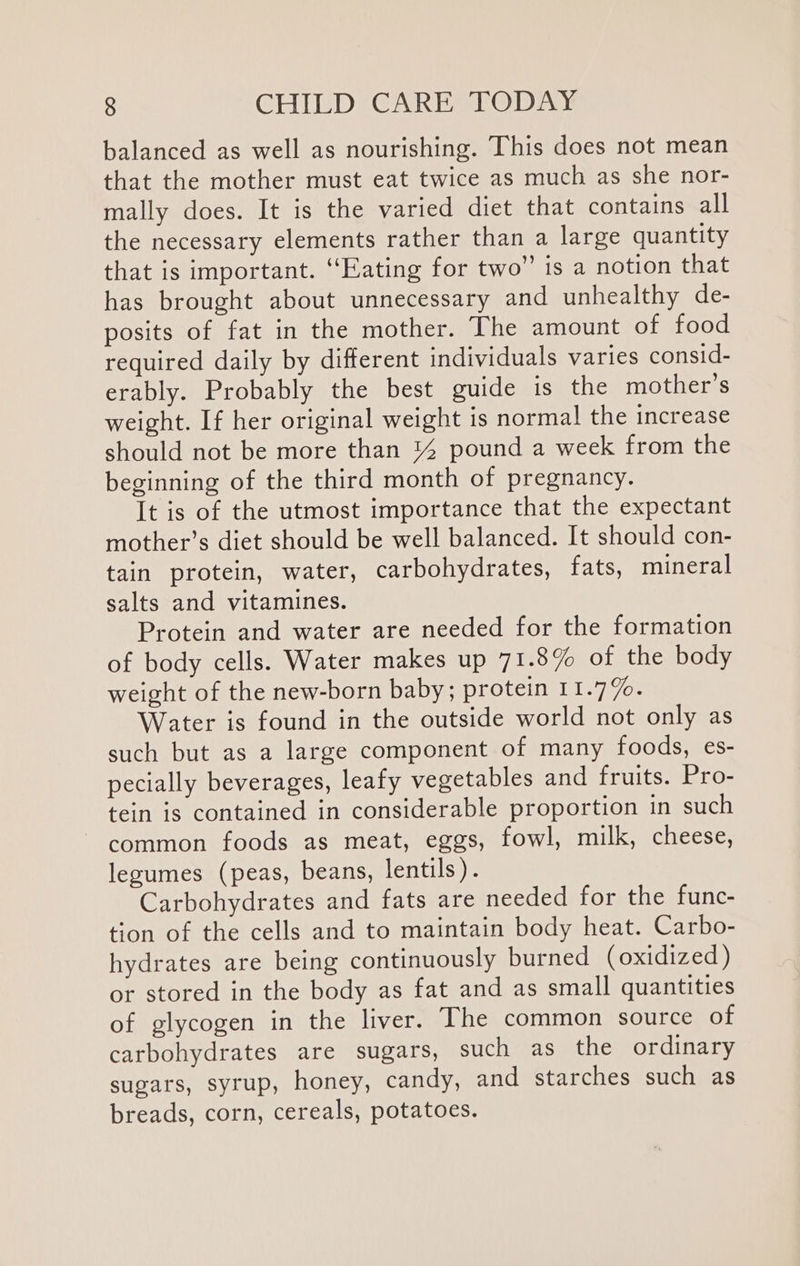 balanced as well as nourishing. This does not mean that the mother must eat twice as much as she nor- mally does. It is the varied diet that contains all the necessary elements rather than a large quantity that is important. ‘Eating for two” is a notion that has brought about unnecessary and unhealthy de- posits of fat in the mother. The amount of food required daily by different individuals varies consid- erably. Probably the best guide is the mother’s weight. If her original weight is normal the increase should not be more than %4 pound a week from the beginning of the third month of pregnancy. It is of the utmost importance that the expectant mother’s diet should be well balanced. It should con- tain protein, water, carbohydrates, fats, mineral salts and vitamines. Protein and water are needed for the formation of body cells. Water makes up 71.8% of the body weight of the new-born baby; protein 11.77. Water is found in the outside world not only as such but as a large component of many foods, es- pecially beverages, leafy vegetables and fruits. Pro- tein is contained in considerable proportion in such common foods as meat, eggs, fowl, milk, cheese, legumes (peas, beans, lentils). Carbohydrates and fats are needed for the func- tion of the cells and to maintain body heat. Carbo- hydrates are being continuously burned (oxidized) or stored in the body as fat and as small quantities of glycogen in the liver. The common source of carbohydrates are sugars, such as the ordinary sugars, syrup, honey, candy, and starches such as breads, corn, cereals, potatoes.