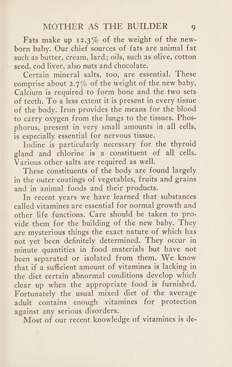 Fats make up 12.3% of the weight of the new- born baby. Our chief sources of fats are animal fat such as butter, cream, lard; oils, such as olive, cotton seed, cod liver, also nuts and chocolate. Certain mineral salts, too, are essential. These comprise about 2.7% of the weight of the new baby. Calcium is required to form bone and the two sets of teeth. To a less extent it is present in every tissue of the body. Iron provides the means for the blood to carry oxygen from the lungs to the tissues. Phos- phorus, present in very small amounts in all cells, is especially essential for nervous tissue. Iodine is particularly necessary for the thyroid gland and chlorine is a constituent of all cells. Various other salts are required as well. These constituents of the body are found largely in the outer coatings of vegetables, fruits and grains and in animal foods and their products. In recent years we have learned that substances called vitamines are essential for normal growth and other life functions. Care should be taken to pro- vide them for the building of the new baby. They are mysterious things the exact nature of which has not yet been definitely determined. They occur in minute quantities in food materials but have not been separated or isolated from them. We know that if a sufficient amount of vitamines is lacking in the diet certain abnormal conditions develop which clear up when the appropriate food is furnished. Fortunately the usual mixed diet of the average adult contains enough vitamines for protection against any serious disorders. Most of our recent knowledge of vitamines is de-