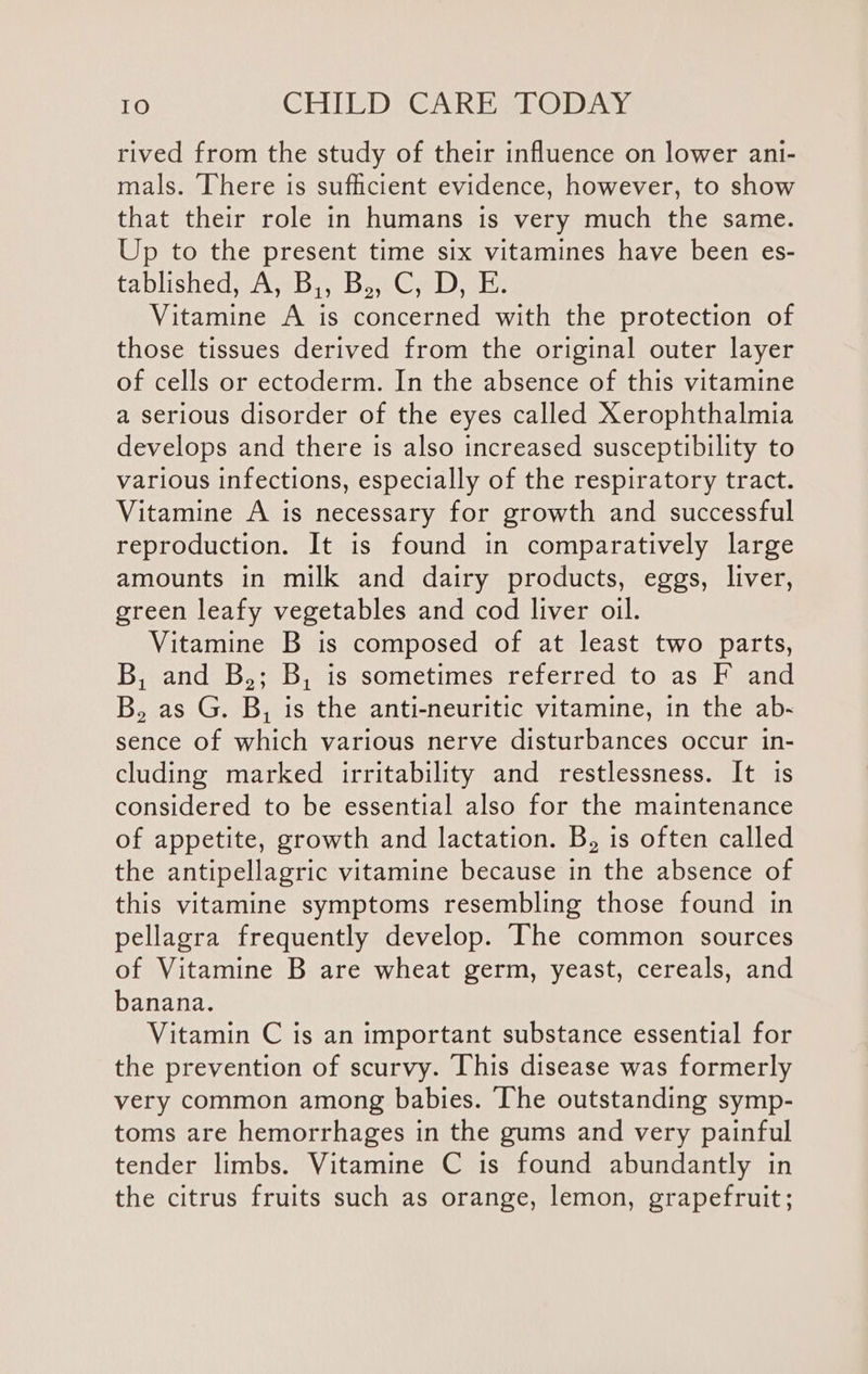 rived from the study of their influence on lower ani- mals. There is sufficient evidence, however, to show that their role in humans is very much the same. Up to the present time six vitamines have been es- tablished AB B.C)... Vitamine A is concerned with the protection of those tissues derived from the original outer layer of cells or ectoderm. In the absence of this vitamine a serious disorder of the eyes called Xerophthalmia develops and there is also increased susceptibility to various infections, especially of the respiratory tract. Vitamine A is necessary for growth and successful reproduction. It is found in comparatively large amounts in milk and dairy products, eggs, liver, green leafy vegetables and cod liver oil. Vitamine B is composed of at least two parts, B, and B,; B, is sometimes referred to as F and B, as G. B, is the anti-neuritic vitamine, in the ab- sence of which various nerve disturbances occur in- cluding marked irritability and restlessness. It is considered to be essential also for the maintenance of appetite, growth and lactation. B, is often called the antipellagric vitamine because in the absence of this vitamine symptoms resembling those found in pellagra frequently develop. The common sources of Vitamine B are wheat germ, yeast, cereals, and banana. Vitamin C is an important substance essential for the prevention of scurvy. This disease was formerly very common among babies. The outstanding symp- toms are hemorrhages in the gums and very painful tender limbs. Vitamine C is found abundantly in the citrus fruits such as orange, lemon, grapefruit;