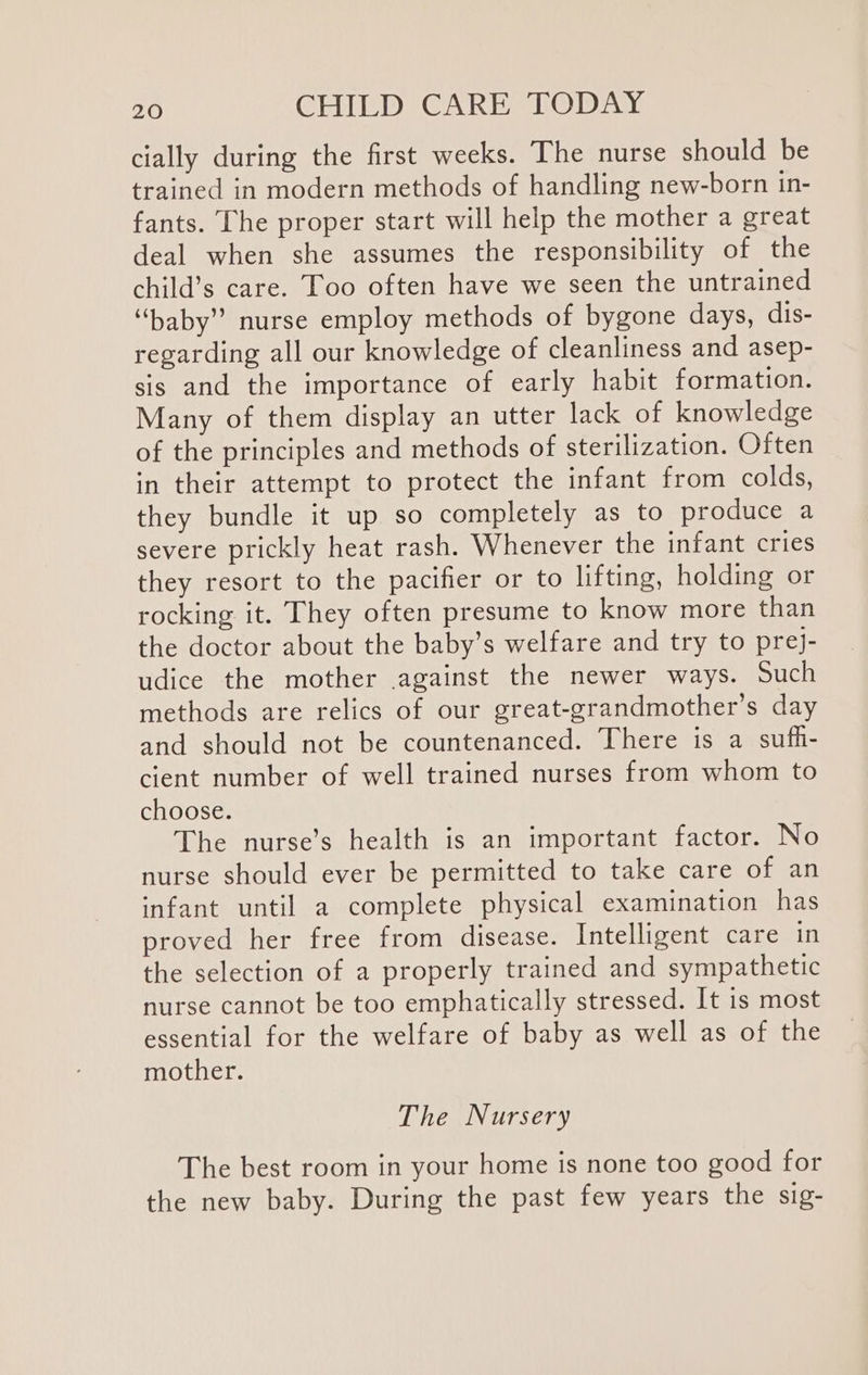 cially during the first weeks. The nurse should be trained in modern methods of handling new-born in- fants. The proper start will help the mother a great deal when she assumes the responsibility of the child’s care. Too often have we seen the untrained “baby” nurse employ methods of bygone days, dis- regarding all our knowledge of cleanliness and asep- sis and the importance of early habit formation. Many of them display an utter lack of knowledge of the principles and methods of sterilization. Often in their attempt to protect the infant from colds, they bundle it up so completely as to produce a severe prickly heat rash. Whenever the infant cries they resort to the pacifier or to lifting, holding or rocking it. They often presume to know more than the doctor about the baby’s welfare and try to prej- udice the mother .against the newer ways. Such methods are relics of our great-grandmother’s day and should not be countenanced. There is a sufh- cient number of well trained nurses from whom to choose. The nurse’s health is an important factor. No nurse should ever be permitted to take care of an infant until a complete physical examination has proved her free from disease. Intelligent care in the selection of a properly trained and sympathetic nurse cannot be too emphatically stressed. It is most essential for the welfare of baby as well as of the mother. The Nursery The best room in your home is none too good for the new baby. During the past few years the sig-