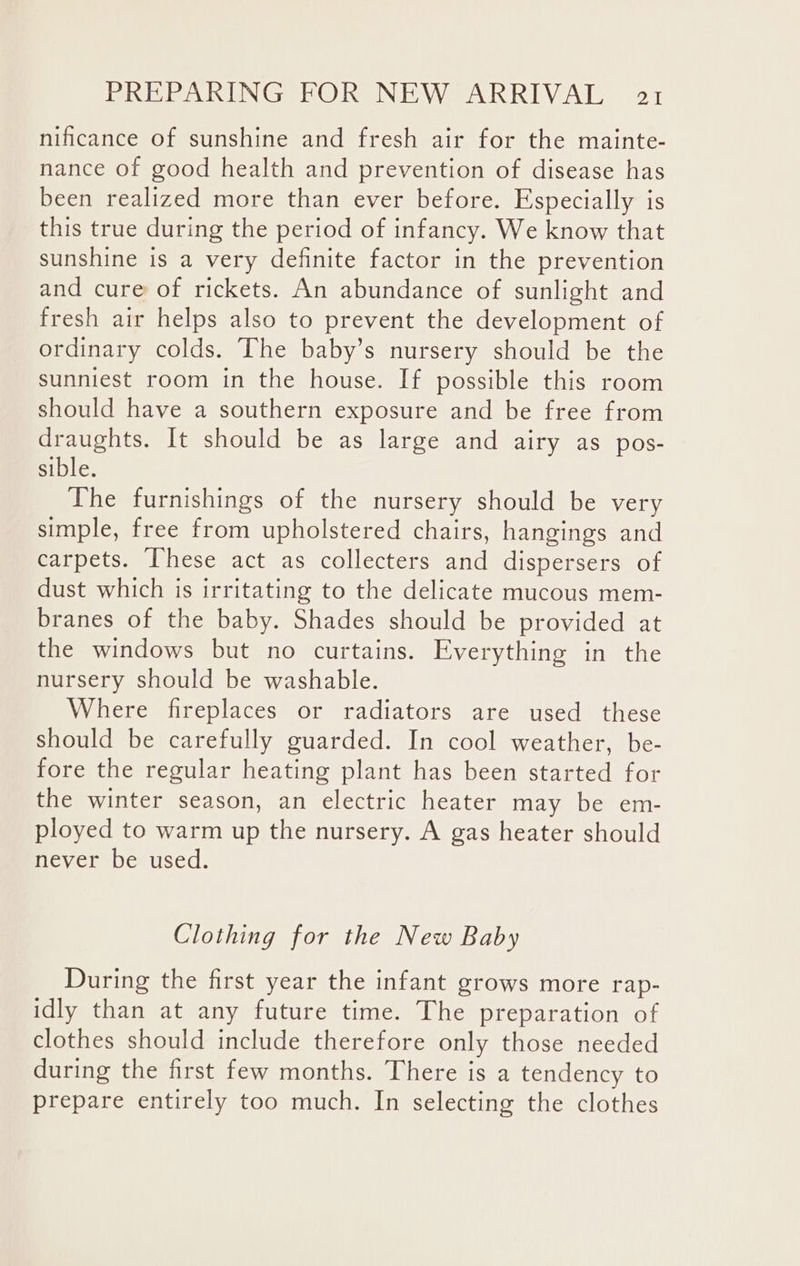 nificance of sunshine and fresh air for the mainte- nance of good health and prevention of disease has been realized more than ever before. Especially is this true during the period of infancy. We know that sunshine is a very definite factor in the prevention and cure of rickets. An abundance of sunlight and fresh air helps also to prevent the development of ordinary colds. The baby’s nursery should be the sunniest room in the house. If possible this room should have a southern exposure and be free from draughts. It should be as large and airy as pos- sible. The furnishings of the nursery should be very simple, free from upholstered chairs, hangings and carpets. These act as collecters and dispersers of dust which is irritating to the delicate mucous mem- branes of the baby. Shades should be provided at the windows but no curtains. Everything in the nursery should be washable. Where fireplaces or radiators are used these should be carefully guarded. In cool weather, be- fore the regular heating plant has been started for the winter season, an electric heater may be em- ployed to warm up the nursery. A gas heater should never be used. Clothing for the New Baby During the first year the infant grows more rap- idly than at any future time. The preparation of clothes should include therefore only those needed during the first few months. There is a tendency to prepare entirely too much. In selecting the clothes