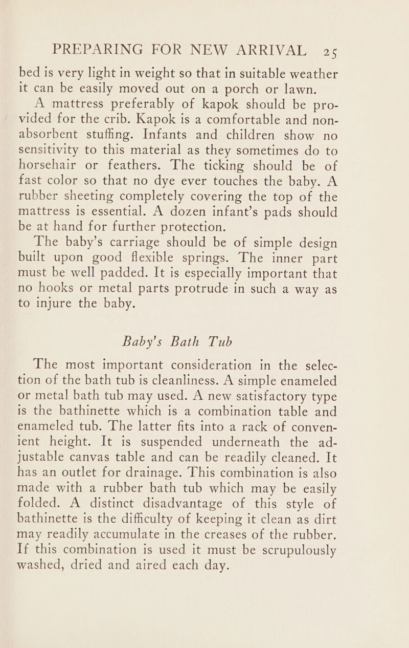 bed is very light in weight so that in suitable weather it can be easily moved out on a porch or lawn. A mattress preferably of kapok should be pro- vided for the crib. Kapok is a comfortable and non- absorbent stufing. Infants and children show no sensitivity to this material as they sometimes do to horsehair or feathers. The ticking should be of fast color so that no dye ever touches the baby. A rubber sheeting completely covering the top of the mattress is essential. A dozen infant’s pads should be at hand for further protection. The baby’s carriage should be of simple design built upon good flexible springs. The inner part must be well padded. It is especially important that no hooks or metal parts protrude in such a way as to injure the baby. Baby’s Bath Tub The most important consideration in the selec- tion of the bath tub is cleanliness. A simple enameled or metal bath tub may used. A new satisfactory type is the bathinette which is a combination table and enameled tub. The latter fits into a rack of conven- 1ent height. It is suspended underneath the ad- justable canvas table and can be readily cleaned. It has an outlet for drainage. This combination is also made with a rubber bath tub which may be easily folded. A distinct disadvantage of this style of bathinette is the difficulty of keeping it clean as dirt may readily accumulate in the creases of the rubber. If this combination is used it must be scrupulously washed, dried and aired each day.
