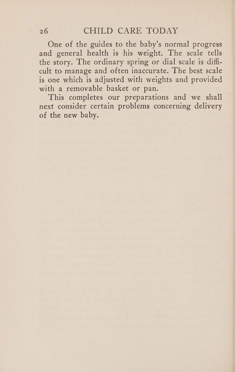 One of the guides to the baby’s normal progress and general health is his weight. The scale tells the story. The ordinary spring or dial scale is difh- cult to manage and often inaccurate. The best scale is one which is adjusted with weights and provided with a removable basket or pan. This completes our preparations and we shall next consider certain problems concerning delivery of the new baby.