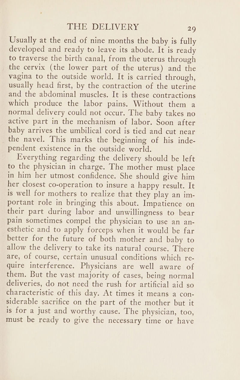 Usually at the end of nine months the baby is fully developed and ready to leave its abode. It is ready to traverse the birth canal, from the uterus through the cervix (the lower part of the uterus) and the vagina to the outside world. It is carried through, usually head first, by the contraction of the uterine and the abdominal muscles. It is these contractions which produce the labor pains. Without them a normal delivery could not occur. The baby takes no active part in the mechanism of labor. Soon after baby arrives the umbilical cord is tied and cut near _the navel. This marks the beginning of his inde- pendent existence in the outside world. Everything regarding the delivery should be left to the physician in charge. The mother must place in him her utmost confidence. She should give him her closest co-operation to insure a happy result. It is well for mothers to realize that they play an im- portant role in bringing this about. Impatience on their part during labor and unwillingness to bear pain sometimes compel the physician to use an an- esthetic and to apply forceps when it would be far better for the future of both mother and baby to allow the delivery to take its natural course. There are, of course, certain unusual conditions which re- quire interference. Physicians are well aware of them. But the vast majority of cases, being normal deliveries, do not need the rush for artificial aid so characteristic of this day. At times it means a con- siderable sacrifice on the part of the mother but it is for a just and worthy cause. The physician, too, must be ready to give the necessary time or have