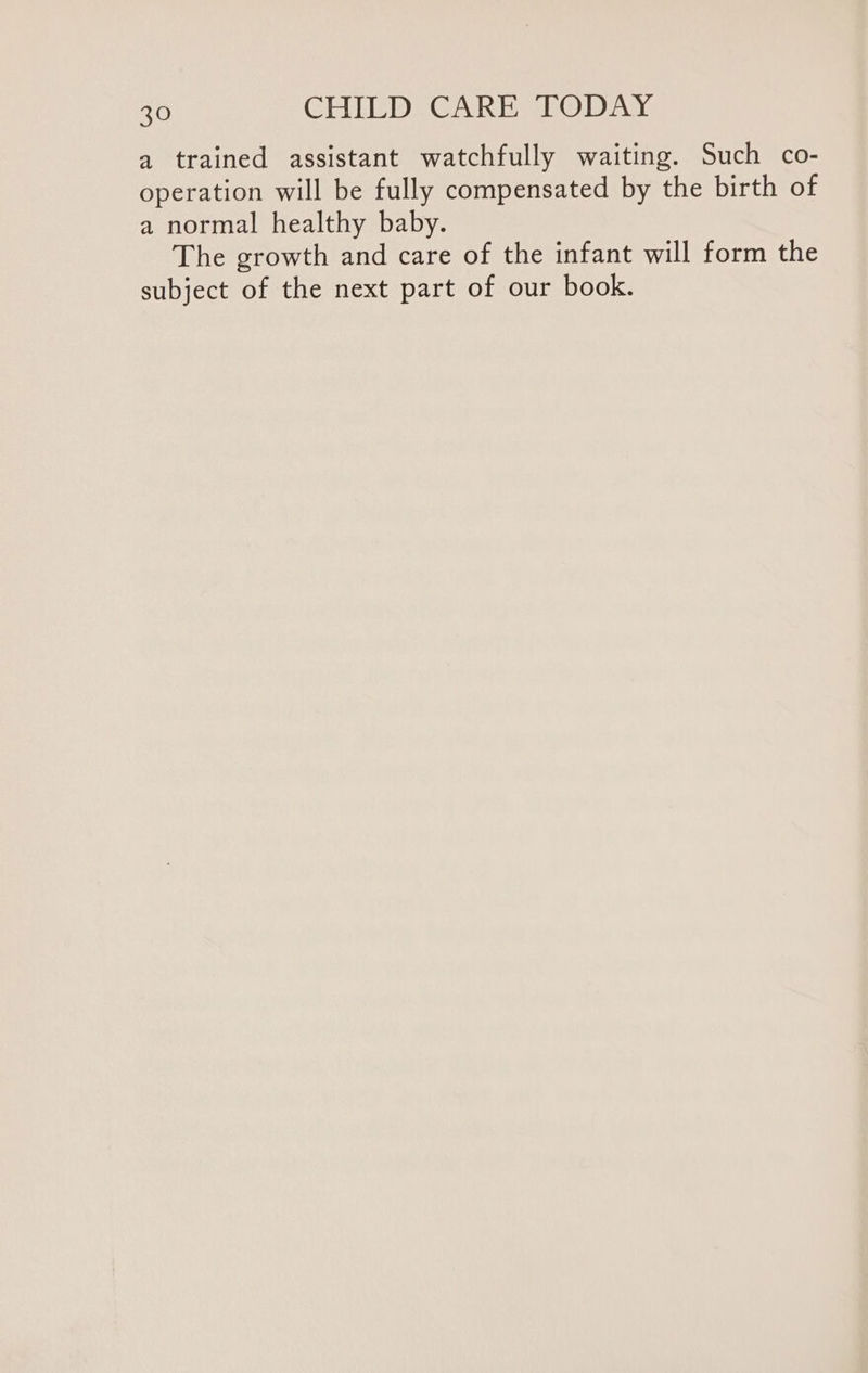 a trained assistant watchfully waiting. Such co- operation will be fully compensated by the birth of a normal healthy baby. The growth and care of the infant will form the subject of the next part of our book.