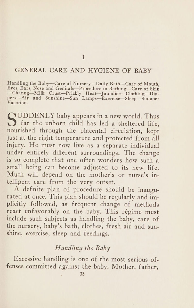 I GENERAL CARE AND HYGIENE OF BABY Handling the Baby—Care of Nursery—Daily Bath—Care of Mouth, Eyes, Ears, Nose and Genitals—Procedure in Bathing—Care of Skin —Chafing—Milk Crust—Prickly Heat—Jaundice—Clothing—Dia- pers—Air and Sunshine—Sun Lamps—Exercise—Sleep—Summer Vacation. UDDENLY baby appears in a new world. Thus far the unborn child has led a sheltered life, nourished through the placental circulation, kept just at the right temperature and protected from all injury. He must now live as a separate individual under entirely different surroundings. The change is so complete that one often wonders how such a small being can become adjusted to its new life. Much will depend on the mother’s or nurse’s in- telligent care from the very outset. A definite plan of procedure should be inaugu- rated at once. This plan should be regularly and im- plicitly followed, as frequent change of methods react unfavorably on the baby. This régime must include such subjects as handling the baby, care of the nursery, baby’s bath, clothes, fresh air and sun- shine, exercise, sleep and feedings. Handling the Baby Excessive handling is one of the most serious of- fenses committed against the baby. Mother, father,