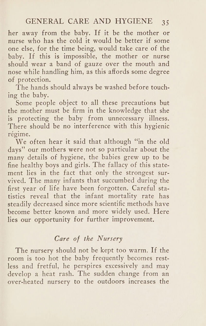 her away from the baby. If it be the mother or nurse who has the cold it would be better if some one else, for the time being, would take care of the baby. If this is impossible, the mother or nurse should wear a band of gauze over the mouth and nose while handling him, as this affords some degree of protection. The hands should always be washed before touch- ing the baby. Some people object to all these precautions but the mother must be firm in the knowledge that she is protecting the baby from unnecessary illness. There should be no interference with this hygienic regime. We often hear it said that although “‘in the old days” our mothers were not so particular about the many details of hygiene, the babies grew up to be fine healthy boys and girls. The fallacy of this state- ment lies in the fact that only the strongest sur- vived. The many infants that succumbed during the first year of life have been forgotten. Careful sta- tistics reveal that the infant mortality rate has steadily decreased since more scientific methods have become better known and more widely used. Here lies our opportunity for further improvement. Care of the Nursery The nursery should not be kept too warm. If the room is too hot the baby frequently becomes rest- less and fretful, he perspires excessively and may develop a heat rash. The sudden change from an over-heated nursery to the outdoors increases the