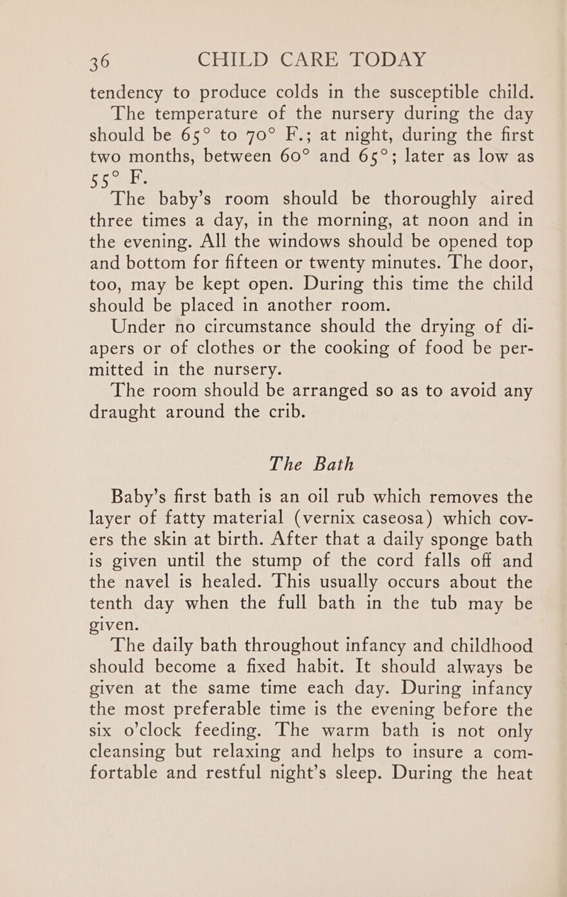 tendency to produce colds in the susceptible child. The temperature of the nursery during the day should be 65° to 70° F.; at night, during the first two months, between 60° and 65°; later as low as DS aoe The baby’s room should be thoroughly aired three times a day, in the morning, at noon and in the evening. All the windows should be opened top and bottom for fifteen or twenty minutes. The door, too, may be kept open. During this time the child should be placed in another room. Under no circumstance should the drying of di- apers or of clothes or the cooking of food be per- mitted in the nursery. The room should be arranged so as to avoid any draught around the crib. The Bath Baby’s first bath is an oil rub which removes the layer of fatty material (vernix caseosa) which cov- ers the skin at birth. After that a daily sponge bath is given until the stump of the cord falls off and the navel is healed. This usually occurs about the tenth day when the full bath in the tub may be given. The daily bath throughout infancy and childhood should become a fixed habit. It should always be given at the same time each day. During infancy the most preferable time is the evening before the six o'clock feeding. The warm bath is not only cleansing but relaxing and helps to insure a com- fortable and restful night’s sleep. During the heat