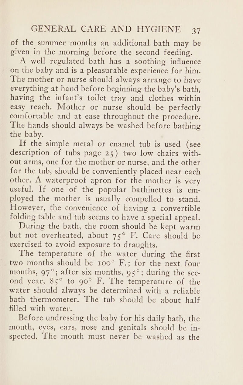 of the summer months an additional bath may be given in the morning before the second feeding. A well regulated bath has a soothing influence on the baby and is a pleasurable experience for him. The mother or nurse should always arrange to have everything at hand before beginning the baby’s bath, having the infant’s toilet tray and clothes within easy reach. Mother or nurse should be perfectly comfortable and at ease throughout the procedure. The hands should always be washed before bathing the baby. If the simple metal or enamel tub is used (see description of tubs page 25) two low chairs with- out arms, one for the mother or nurse, and the other for the tub, should be conveniently placed near each other. A waterproof apron for the mother is very useful. If one of the popular bathinettes is em- ployed the mother is usually compelled to stand. However, the convenience of having a convertible folding table and tub seems to have a special appeal. During the bath, the room should be kept warm but not overheated, about 75° F. Care should be exercised to avoid exposure to draughts. The temperature of the water during the first two months should be 100° F.; for the next four months, 97°; after six months, 95°; during the sec- ond year, 85° to 90° F. The temperature of the water should always be determined with a reliable bath thermometer. The tub should be about half filled with water. Before undressing the baby for his daily bath, the mouth, eyes, ears, nose and genitals should be in- spected. The mouth must never be washed as the
