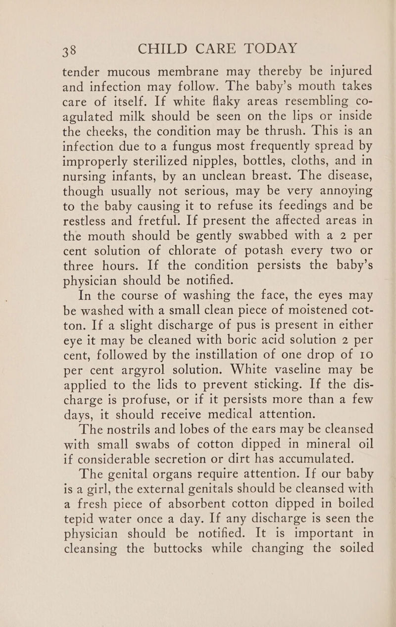 tender mucous membrane may thereby be injured and infection may follow. The baby’s mouth takes care of itself. If white flaky areas resembling co- agulated milk should be seen on the lips or inside the cheeks, the condition may be thrush. ‘This is an infection due to a fungus most frequently spread by improperly sterilized nipples, bottles, cloths, and in nursing infants, by an unclean breast. The disease, though usually not serious, may be very annoying to the baby causing it to refuse its feedings and be restless and fretful. If present the affected areas in the mouth should be gently swabbed with a 2 per cent solution of chlorate of potash every two or three hours. If the condition persists the baby’s physician should be notified. In the course of washing the face, the eyes may be washed with a small clean piece of moistened cot- ton. If a slight discharge of pus is present in either eye it may be cleaned with boric acid solution 2 per cent, followed by the instillation of one drop of 10 per cent argyrol solution. White vaseline may be applied to the lids to prevent sticking. If the dis- charge is profuse, or if it persists more than a few days, it should receive medical attention. The nostrils and lobes of the ears may be cleansed with small swabs of cotton dipped in mineral oil if considerable secretion or dirt has accumulated. The genital organs require attention. If our baby is a girl, the external genitals should be cleansed with a fresh piece of absorbent cotton dipped in boiled tepid water once a day. If any discharge is seen the physician should be notified. It is important in cleansing the buttocks while changing the soiled