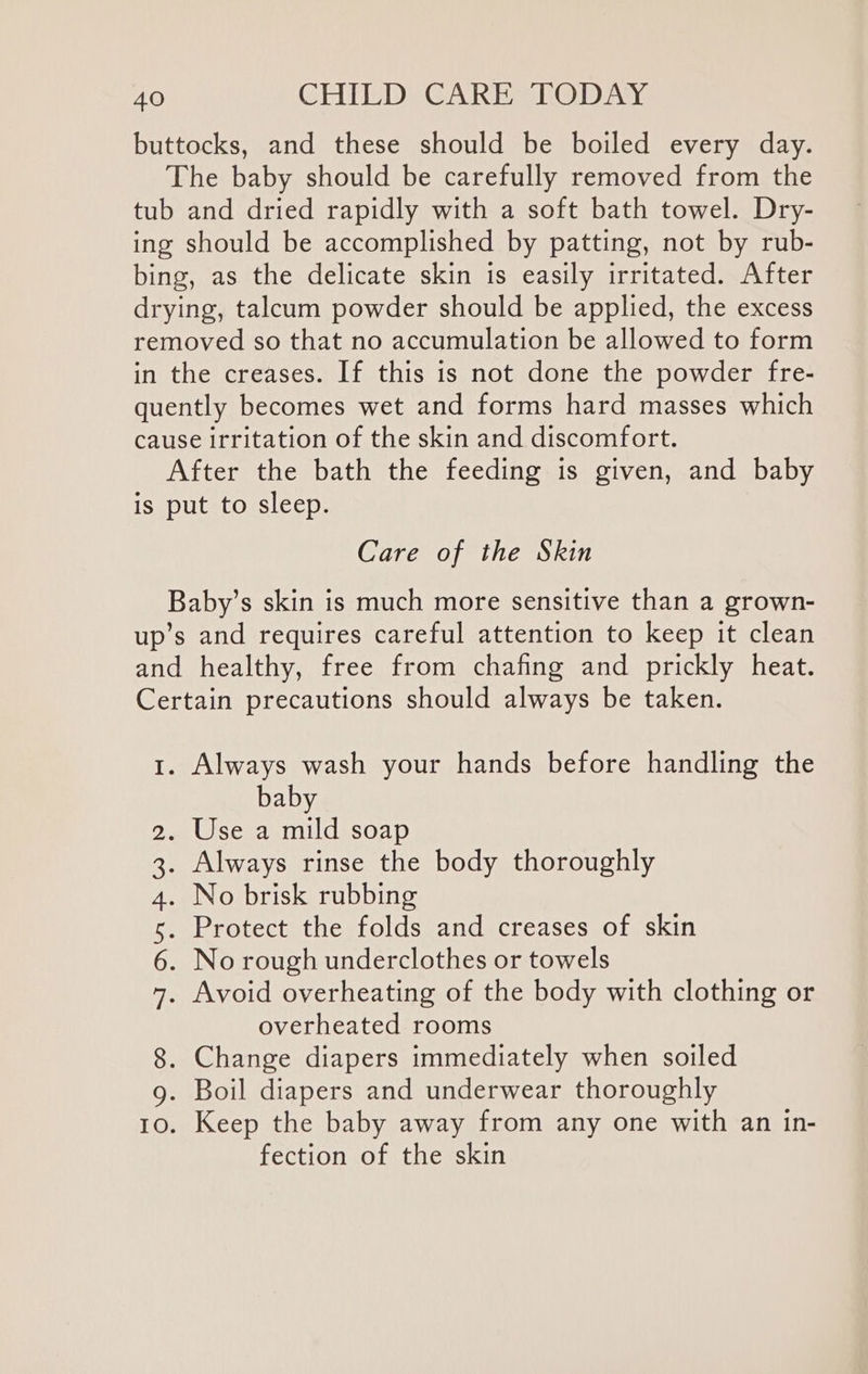 buttocks, and these should be boiled every day. The baby should be carefully removed from the tub and dried rapidly with a soft bath towel. Dry- ing should be accomplished by patting, not by rub- bing, as the delicate skin is easily irritated. After drying, talcum powder should be applied, the excess removed so that no accumulation be allowed to form in the creases. If this is not done the powder fre- quently becomes wet and forms hard masses which cause irritation of the skin and discomfort. After the bath the feeding is given, and baby is put to sleep. Care of the Skin Baby’s skin is much more sensitive than a grown- up’s and requires careful attention to keep it clean and healthy, free from chafing and prickly heat. Certain precautions should always be taken. 1. Always wash your hands before handling the baby . Use a mild soap . Always rinse the body thoroughly . No brisk rubbing . Protect the folds and creases of skin . No rough underclothes or towels . Avoid overheating of the body with clothing or overheated rooms 8, Change diapers immediately when soiled g. Boil diapers and underwear thoroughly 10. Keep the baby away from any one with an in- fection of the skin I An WwW WN