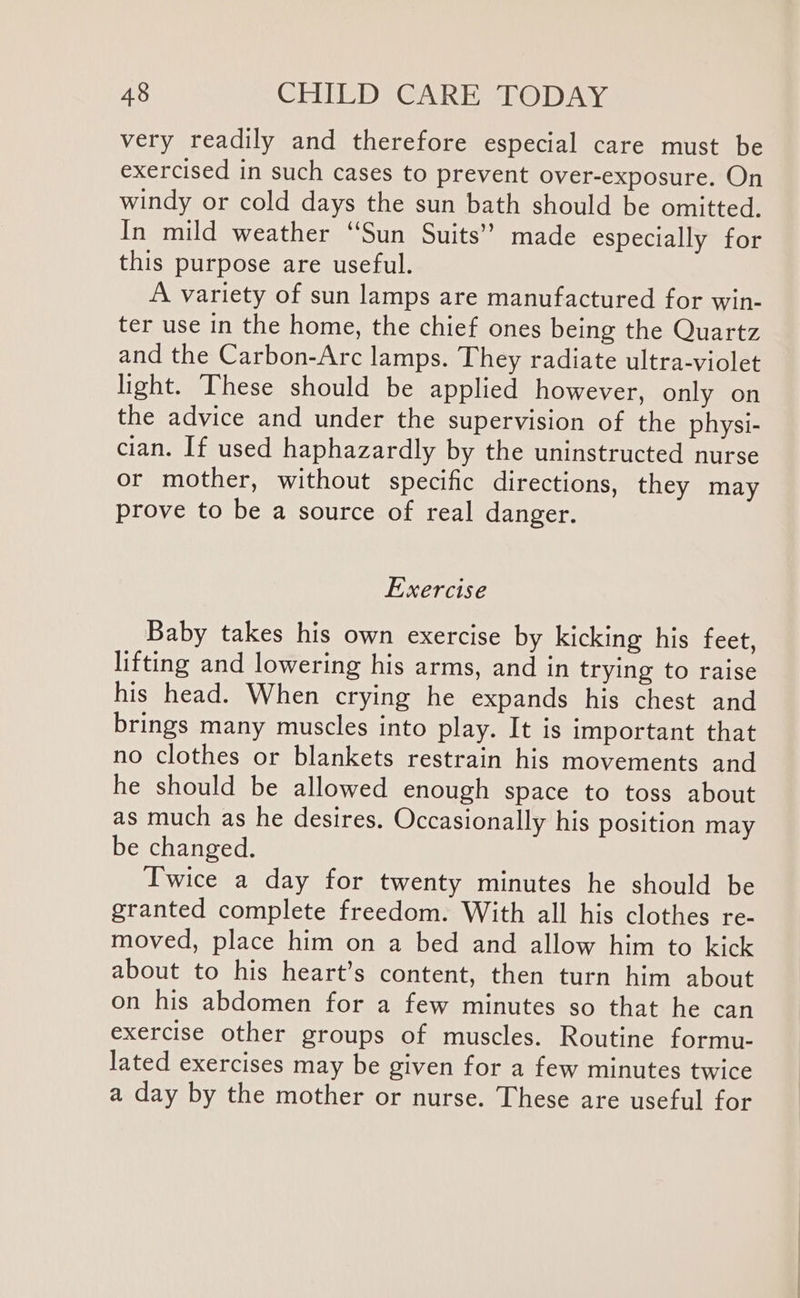 very readily and therefore especial care must be exercised in such cases to prevent over-exposure. On windy or cold days the sun bath should be omitted. In mild weather “Sun Suits’ made especially for this purpose are useful. A variety of sun lamps are manufactured for win- ter use in the home, the chief ones being the Quartz and the Carbon-Arc lamps. They radiate ultra-violet light. These should be applied however, only on the advice and under the supervision of the physi- cian. If used haphazardly by the uninstructed nurse or mother, without specific directions, they may prove to be a source of real danger. Exercise Baby takes his own exercise by kicking his feet, lifting and lowering his arms, and in trying to raise his head. When crying he expands his chest and brings many muscles into play. It is important that no clothes or blankets restrain his movements and he should be allowed enough space to toss about as much as he desires. Occasionally his position may be changed. Twice a day for twenty minutes he should be granted complete freedom. With all his clothes re- moved, place him on a bed and allow him to kick about to his heart’s content, then turn him about on his abdomen for a few minutes so that he can exercise other groups of muscles. Routine formu- lated exercises may be given for a few minutes twice a day by the mother or nurse. These are useful for