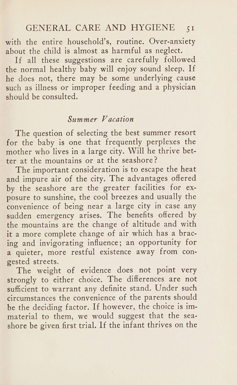 with the entire household’s, routine. Over-anxiety about the child is almost as harmful as neglect. If all these suggestions are carefully followed the normal healthy baby will enjoy sound sleep. If he does not, there may be some underlying cause such as illness or improper feeding and a physician should be consulted. Summer Vacation The question of selecting the best summer resort for the baby is one that frequently perplexes the mother who lives in a large city. Will he thrive bet- ter at the mountains or at the seashore? The important consideration is to escape the heat and impure air of the city. The advantages offered by the seashore are the greater facilities for ex- posure to sunshine, the cool breezes and usually the convenience of being near a large city in case any sudden emergency arises. The benefits offered by the mountains are the change of altitude and with it a more complete change of air which has a brac- ing and invigorating influence; an opportunity for a quieter, more restful existence away from con- gested streets. The weight of evidence does not point very strongly to either choice. The differences are not sufficient to warrant any definite stand. Under such circumstances the convenience of the parents should be the deciding factor. If however, the choice is im- material to them, we would suggest that the sea- shore be given first trial. If the infant thrives on the