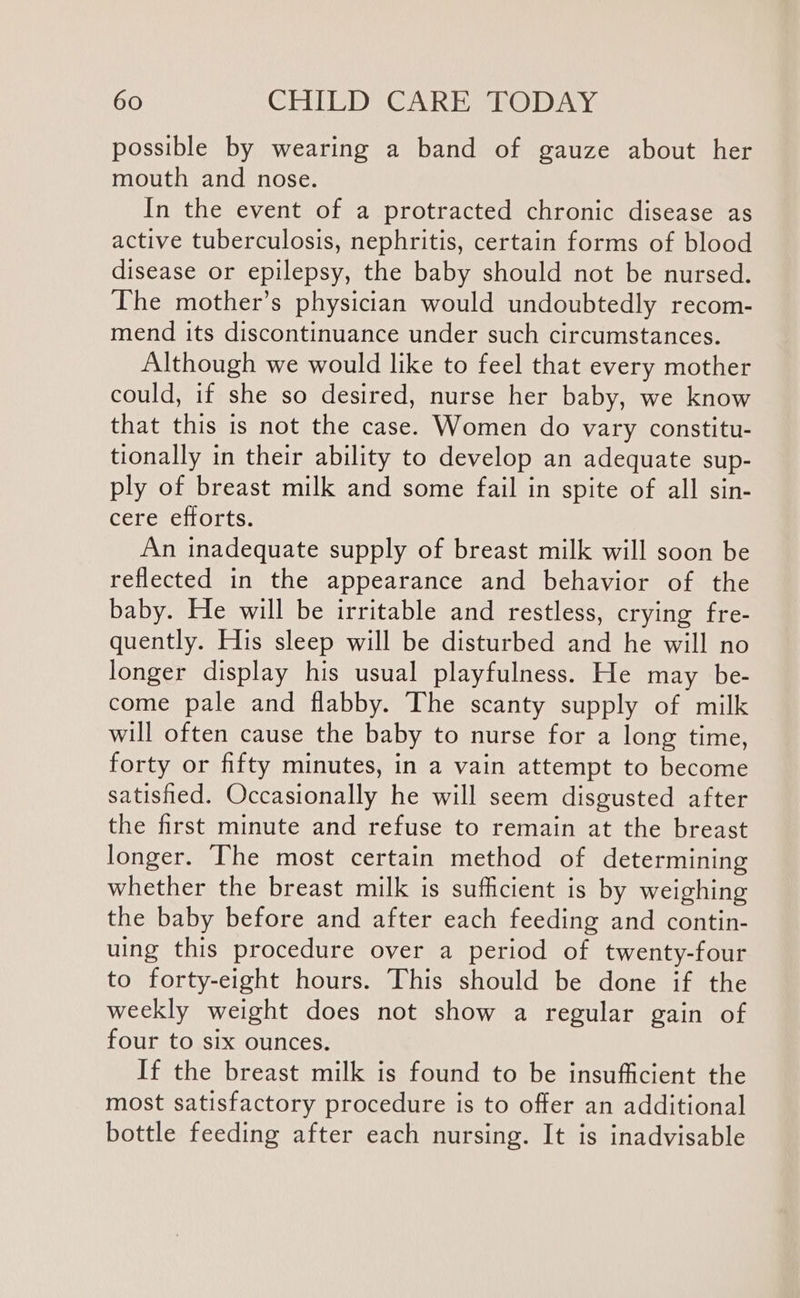 possible by wearing a band of gauze about her mouth and nose. In the event of a protracted chronic disease as active tuberculosis, nephritis, certain forms of blood disease or epilepsy, the baby should not be nursed. The mother’s physician would undoubtedly recom- mend its discontinuance under such circumstances. Although we would like to feel that every mother could, if she so desired, nurse her baby, we know that this is not the case. Women do vary constitu- tionally in their ability to develop an adequate sup- ply of breast milk and some fail in spite of all sin- cere efforts. An inadequate supply of breast milk will soon be reflected in the appearance and behavior of the baby. He will be irritable and restless, crying fre- quently. His sleep will be disturbed and he will no longer display his usual playfulness. He may be- come pale and flabby. The scanty supply of milk will often cause the baby to nurse for a long time, forty or fifty minutes, in a vain attempt to become satisfied. Occasionally he will seem disgusted after the first minute and refuse to remain at the breast longer. The most certain method of determining whether the breast milk is sufficient is by weighing the baby before and after each feeding and contin- uing this procedure over a period of twenty-four to forty-eight hours. This should be done if the weekly weight does not show a regular gain of four to six ounces. If the breast milk is found to be insufficient the most satisfactory procedure is to offer an additional bottle feeding after each nursing. It is inadvisable