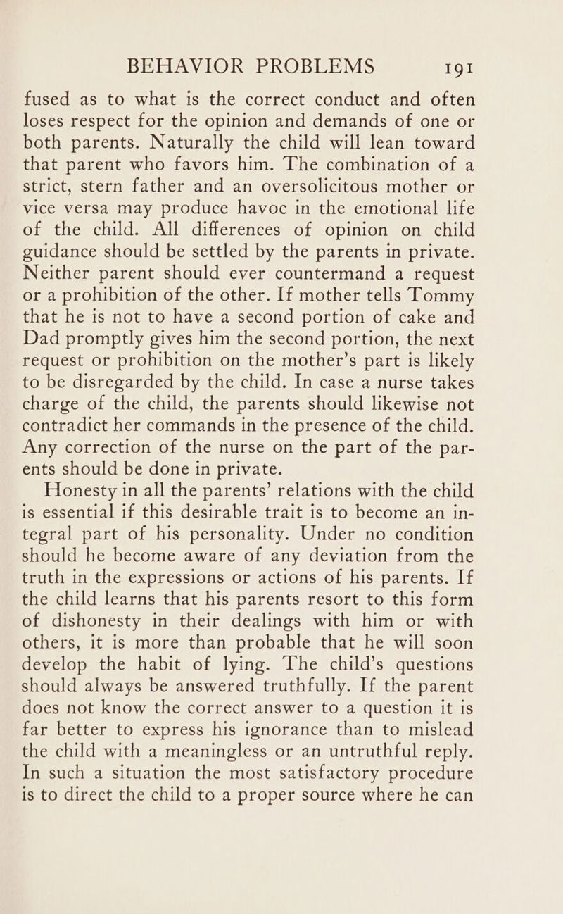 fused as to what is the correct conduct and often loses respect for the opinion and demands of one or both parents. Naturally the child will lean toward that parent who favors him. The combination of a strict, stern father and an oversolicitous mother or vice versa may produce havoc in the emotional life of the child. All differences of opinion on child guidance should be settled by the parents in private. Neither parent should ever countermand a request or a prohibition of the other. If mother tells Tommy that he is not to have a second portion of cake and Dad promptly gives him the second portion, the next request or prohibition on the mother’s part is likely to be disregarded by the child. In case a nurse takes charge of the child, the parents should likewise not contradict her commands in the presence of the child. Any correction of the nurse on the part of the par- ents should be done in private. Honesty in all the parents’ relations with the child is essential if this desirable trait is to become an in- tegral part of his personality. Under no condition should he become aware of any deviation from the truth in the expressions or actions of his parents. If the child learns that his parents resort to this form of dishonesty in their dealings with him or with others, it is more than probable that he will soon develop the habit of lying. The child’s questions should always be answered truthfully. If the parent does not know the correct answer to a question it is far better to express his ignorance than to mislead the child with a meaningless or an untruthful reply. In such a situation the most satisfactory procedure is to direct the child to a proper source where he can