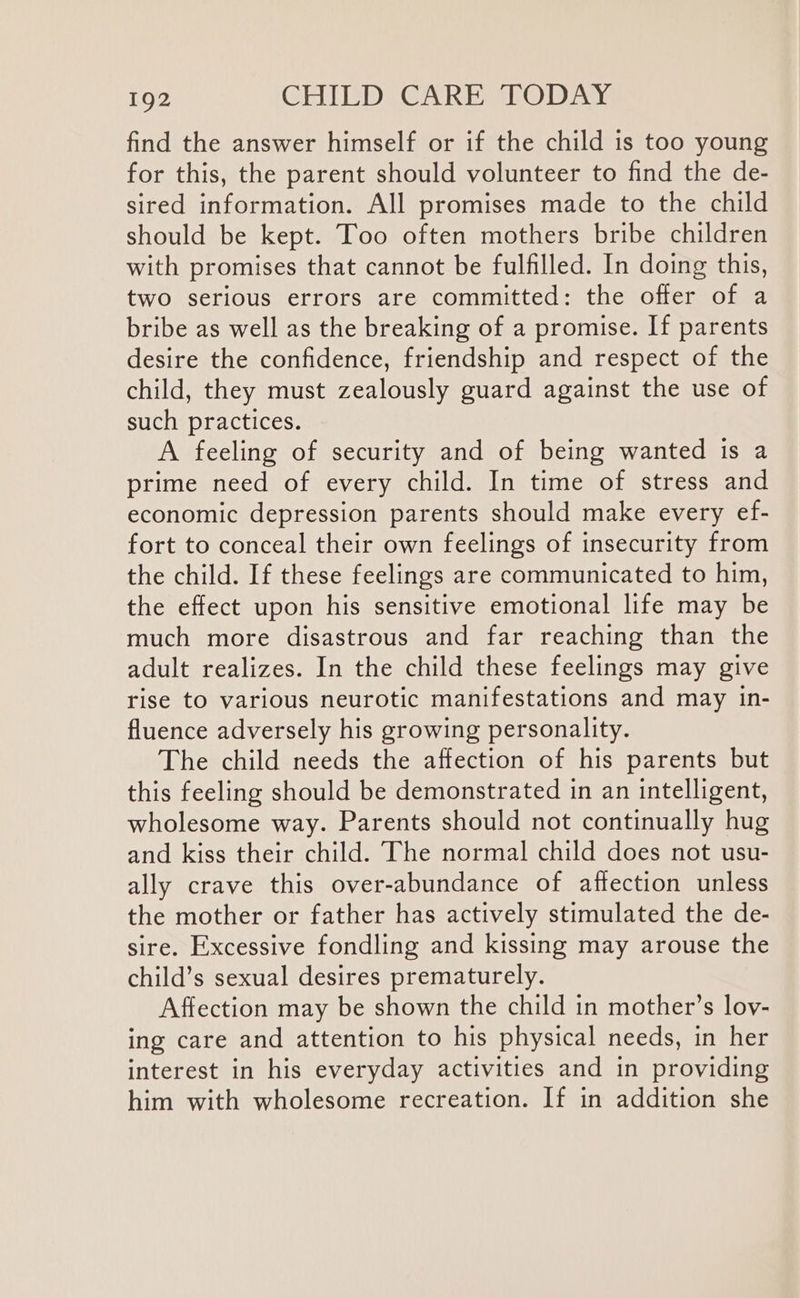 find the answer himself or if the child is too young for this, the parent should volunteer to find the de- sired information. All promises made to the child should be kept. Too often mothers bribe children with promises that cannot be fulfilled. In doing this, two serious errors are committed: the offer of a bribe as well as the breaking of a promise. If parents desire the confidence, friendship and respect of the child, they must zealously guard against the use of such practices. A feeling of security and of being wanted is a prime need of every child. In time of stress and economic depression parents should make every ef- fort to conceal their own feelings of insecurity from the child. If these feelings are communicated to him, the effect upon his sensitive emotional life may be much more disastrous and far reaching than the adult realizes. In the child these feelings may give rise to various neurotic manifestations and may in- fluence adversely his growing personality. The child needs the affection of his parents but this feeling should be demonstrated in an intelligent, wholesome way. Parents should not continually hug and kiss their child. The normal child does not usu- ally crave this over-abundance of affection unless the mother or father has actively stimulated the de- sire. Excessive fondling and kissing may arouse the child’s sexual desires prematurely. Affection may be shown the child in mother’s lov- ing care and attention to his physical needs, in her interest in his everyday activities and in providing him with wholesome recreation. If in addition she