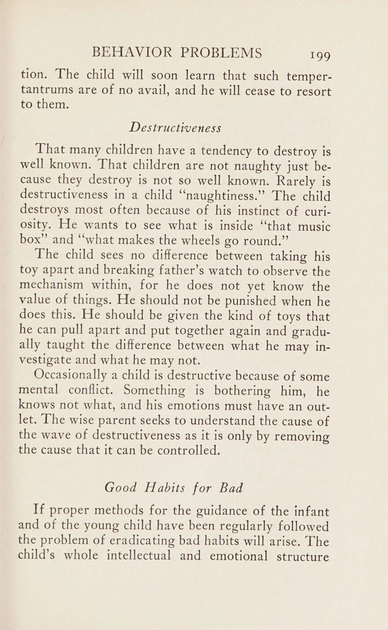 tion. The child will soon learn that such temper- tantrums are of no avail, and he will cease to resort to them. Destructiveness That many children have a tendency to destroy is well known. That children are not naughty just be- cause they destroy is not so well known. Rarely is destructiveness in a child ‘‘naughtiness.’’ The child destroys most often because of his instinct of curi- osity. He wants to see what is inside “that music box” and “‘what makes the wheels go round.” The child sees no difference between taking his toy apart and breaking father’s watch to observe the mechanism within, for he does not yet know the value of things. He should not be punished when he does this. He should be given the kind of toys that he can pull apart and put together again and gradu- ally taught the difference between what he may in- vestigate and what he may not. Occasionally a child is destructive because of some mental conflict. Something is bothering him, he knows not what, and his emotions must have an out- let. The wise parent seeks to understand the cause of the wave of destructiveness as it is only by removing the cause that it can be controlled. Good Habits for Bad If proper methods for the guidance of the infant and of the young child have been regularly followed the problem of eradicating bad habits will arise. The child’s whole intellectual and emotional structure