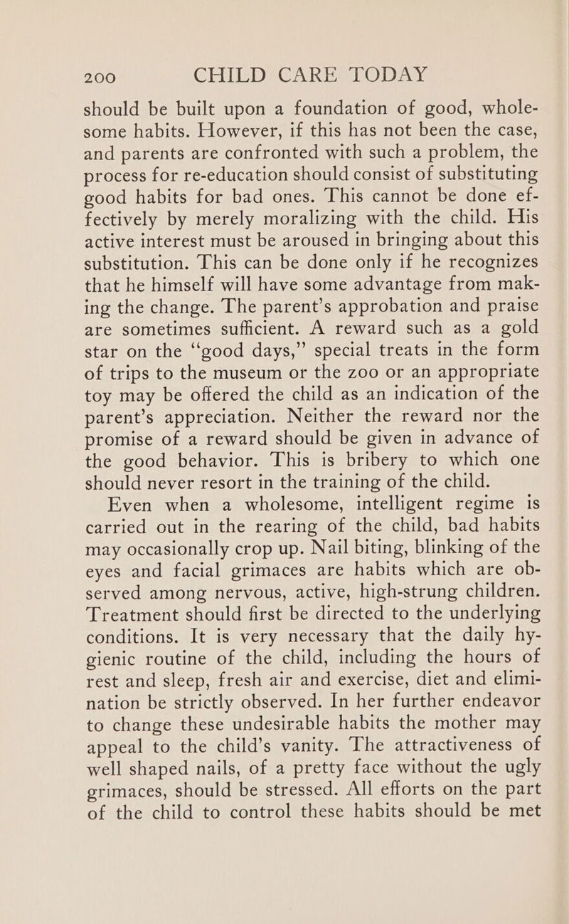 should be built upon a foundation of good, whole- some habits. However, if this has not been the case, and parents are confronted with such a problem, the process for re-education should consist of substituting good habits for bad ones. This cannot be done ef- fectively by merely moralizing with the child. His active interest must be aroused in bringing about this substitution. This can be done only if he recognizes that he himself will have some advantage from mak- ing the change. The parent’s approbation and praise are sometimes sufficient. A reward such as a gold star on the ‘‘good days,” special treats in the form of trips to the museum or the zoo or an appropriate toy may be offered the child as an indication of the parent’s appreciation. Neither the reward nor the promise of a reward should be given in advance of the good behavior. This is bribery to which one should never resort in the training of the child. Even when a wholesome, intelligent regime is carried out in the rearing of the child, bad habits may occasionally crop up. Nail biting, blinking of the eyes and facial grimaces are habits which are ob- served among nervous, active, high-strung children. Treatment should first be directed to the underlying conditions. It is very necessary that the daily hy- gienic routine of the child, including the hours of rest and sleep, fresh air and exercise, diet and elimi- nation be strictly observed. In her further endeavor to change these undesirable habits the mother may appeal to the child’s vanity. The attractiveness of well shaped nails, of a pretty face without the ugly grimaces, should be stressed. All efforts on the part of the child to control these habits should be met