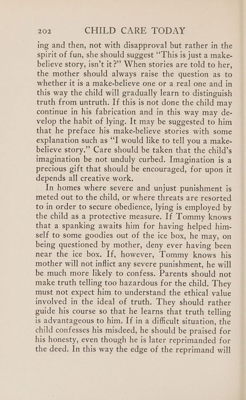 ing and then, not with disapproval but rather in the spirit of fun, she should suggest “This is just a make- believe story, isn’t it?’’ When stories are told to her, the mother should always raise the question as to whether it is a make-believe one or a real one and in this way the child will gradually learn to distinguish truth from untruth. If this is not done the child may continue in his fabrication and in this way may de- velop the habit of lying. It may be suggested to him that he preface his make-believe stories with some explanation such as “I would like to tell you a make- believe story.”’ Care should be taken that the child’s imagination be not unduly curbed. Imagination is a precious gift that should be encouraged, for upon it depends all creative work. In homes where severe and unjust punishment is meted out to the child, or where threats are resorted to in order to secure obedience, lying is employed by the child as a protective measure. If Tommy knows that a spanking awaits him for having helped him- self to some goodies out of the ice box, he may, on being questioned by mother, deny ever having been near the ice box. If, however, Tommy knows his mother will not inflict any severe punishment, he will be much more likely to confess. Parents should not make truth telling too hazardous for the child. They must not expect him to understand the ethical value involved in the ideal of truth. They should rather guide his course so that he learns that truth telling is advantageous to him. If in a difficult situation, the child confesses his misdeed, he should be praised for his honesty, even though he is later reprimanded for the deed. In this way the edge of the reprimand will