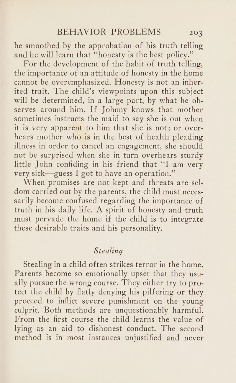 be smoothed by the approbation of his truth telling and he will learn that “honesty is the best policy.” For the development of the habit of truth telling, the importance of an attitude of honesty in the home cannot be overemphasized. Honesty is not an inher- ited trait. The child’s viewpoints upon this subject will be determined, in a large part, by what he ob- serves around him. If Johnny knows that mother sometimes instructs the maid to say she is out when it is very apparent to him that she is not; or over- hears mother who is in the best of health pleading illness in order to cancel an engagement, she should not be surprised when she in turn overhears sturdy little John confiding in his friend that “I am very very sick—guess | got to have an operation.” When promises are not kept and threats are sel- dom carried out by the parents, the child must neces- sarily become confused regarding the importance of truth in his daily life. A spirit of honesty and truth must pervade the home if the child is to integrate these desirable traits and his personality. Stealing Stealing in a child often strikes terror in the home. Parents become so emotionally upset that they usu- ally pursue the wrong course. They either try to pro- tect the child by flatly denying his pilfering or they proceed to inflict severe punishment on the young culprit. Both methods are unquestionably harmful. From the first course the child learns the value of lying as an aid to dishonest conduct. The second method is in most instances unjustified and never