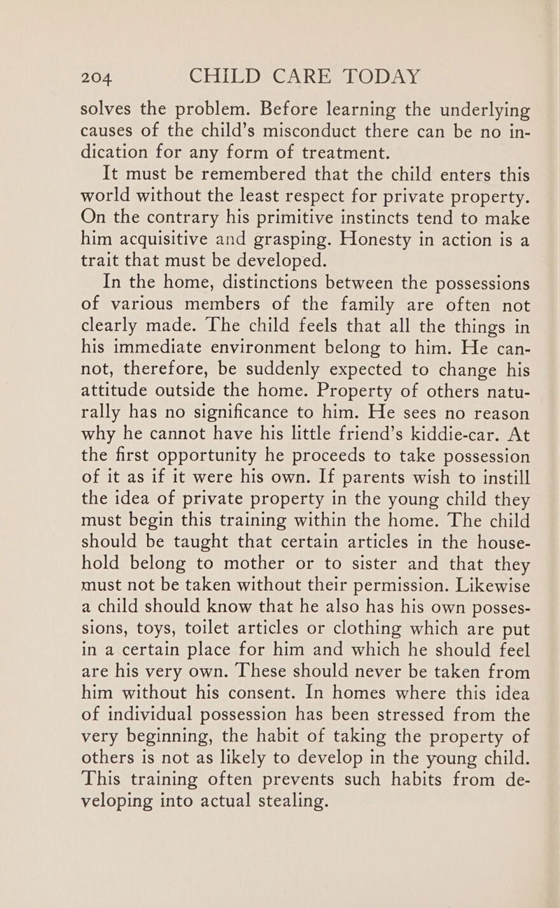 solves the problem. Before learning the underlying causes of the child’s misconduct there can be no in- dication for any form of treatment. It must be remembered that the child enters this world without the least respect for private property. On the contrary his primitive instincts tend to make him acquisitive and grasping. Honesty in action is a trait that must be developed. In the home, distinctions between the possessions of various members of the family are often not clearly made. The child feels that all the things in his immediate environment belong to him. He can- not, therefore, be suddenly expected to change his attitude outside the home. Property of others natu- rally has no significance to him. He sees no reason why he cannot have his little friend’s kiddie-car. At the first opportunity he proceeds to take possession of it as if it were his own. If parents wish to instill the idea of private property in the young child they must begin this training within the home. The child should be taught that certain articles in the house- hold belong to mother or to sister and that they must not be taken without their permission. Likewise a child should know that he also has his own posses- sions, toys, toilet articles or clothing which are put in a certain place for him and which he should feel are his very own. These should never be taken from him without his consent. In homes where this idea of individual possession has been stressed from the very beginning, the habit of taking the property of others is not as likely to develop in the young child. This training often prevents such habits from de- veloping into actual stealing.