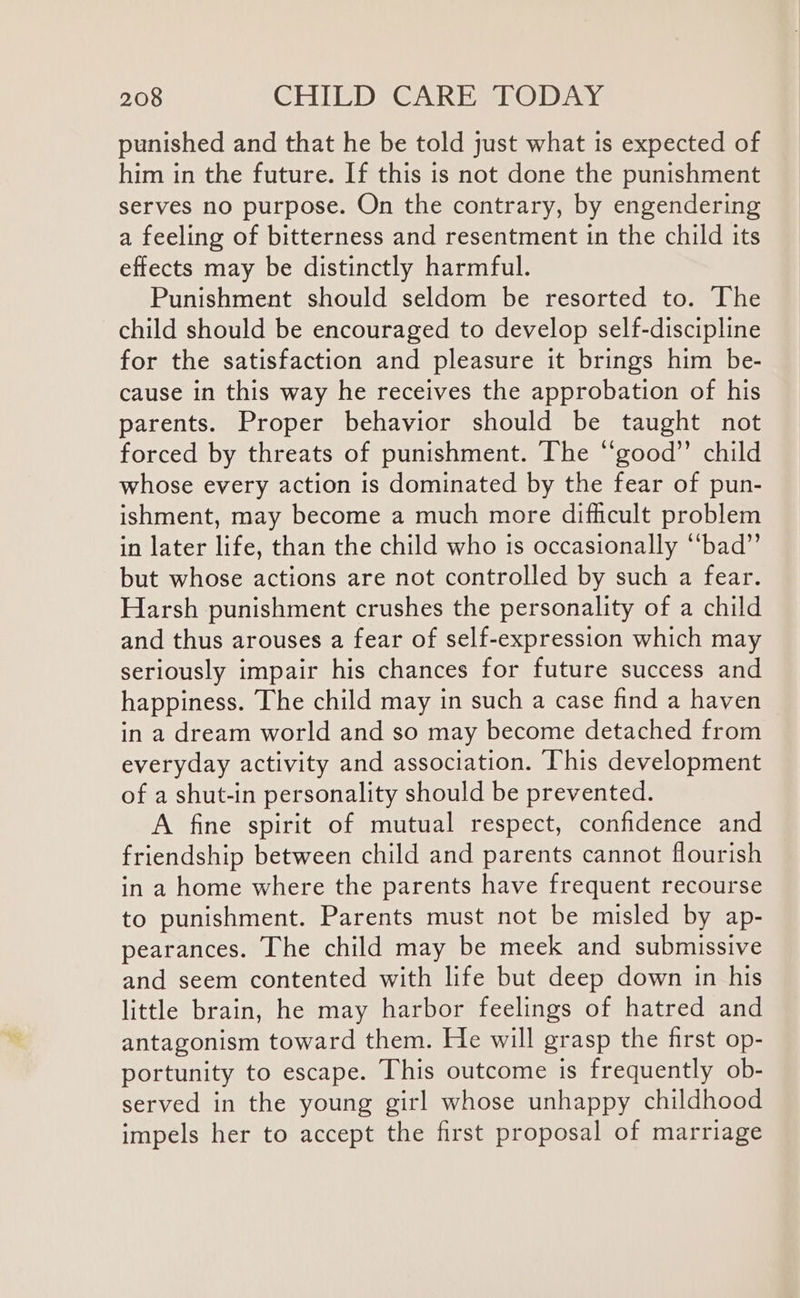 punished and that he be told just what is expected of him in the future. If this is not done the punishment serves no purpose. On the contrary, by engendering a feeling of bitterness and resentment in the child its effects may be distinctly harmful. Punishment should seldom be resorted to. The child should be encouraged to develop self-discipline for the satisfaction and pleasure it brings him be- cause in this way he receives the approbation of his parents. Proper behavior should be taught not forced by threats of punishment. The “good’’ child whose every action is dominated by the fear of pun- ishment, may become a much more difficult problem in later life, than the child who is occasionally “bad” but whose actions are not controlled by such a fear. Harsh punishment crushes the personality of a child and thus arouses a fear of self-expression which may seriously impair his chances for future success and happiness. The child may in such a case find a haven in a dream world and so may become detached from everyday activity and association. ‘This development of a shut-in personality should be prevented. A fine spirit of mutual respect, confidence and friendship between child and parents cannot flourish in a home where the parents have frequent recourse to punishment. Parents must not be misled by ap- pearances. The child may be meek and submissive and seem contented with life but deep down in his little brain, he may harbor feelings of hatred and antagonism toward them. He will grasp the first op- portunity to escape. This outcome is frequently ob- served in the young girl whose unhappy childhood impels her to accept the first proposal of marriage