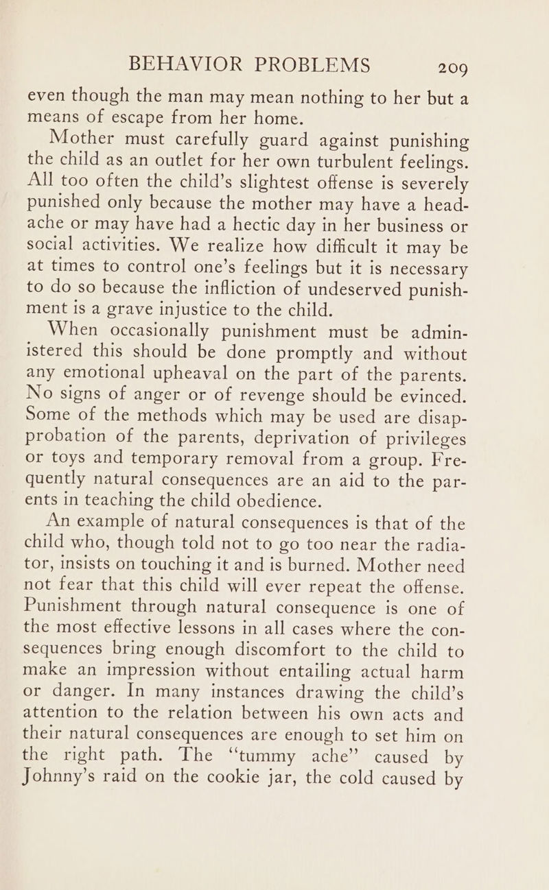 even though the man may mean nothing to her but a means of escape from her home. Mother must carefully guard against punishing the child as an outlet for her own turbulent feelings. All too often the child’s slightest offense is severely punished only because the mother may have a head- ache or may have had a hectic day in her business or social activities. We realize how difficult it may be at times to control one’s feelings but it is necessary to do so because the infliction of undeserved punish- ment is a grave injustice to the child. When occasionally punishment must be admin- istered this should be done promptly and without any emotional upheaval on the part of the parents. No signs of anger or of revenge should be evinced. Some of the methods which may be used are disap- probation of the parents, deprivation of privileges or toys and temporary removal from a group. Fre- quently natural consequences are an aid to the par- ents in teaching the child obedience. An example of natural consequences is that of the child who, though told not to go too near the radia- tor, insists on touching it and is burned. Mother need not fear that this child will ever repeat the offense. Punishment through natural consequence is one of the most effective lessons in all cases where the con- sequences bring enough discomfort to the child to make an impression without entailing actual harm or danger. In many instances drawing the child’s attention to the relation between his own acts and their natural consequences are enough to set him on the right path. The “tummy ache’ caused by Johnny’s raid on the cookie jar, the cold caused by