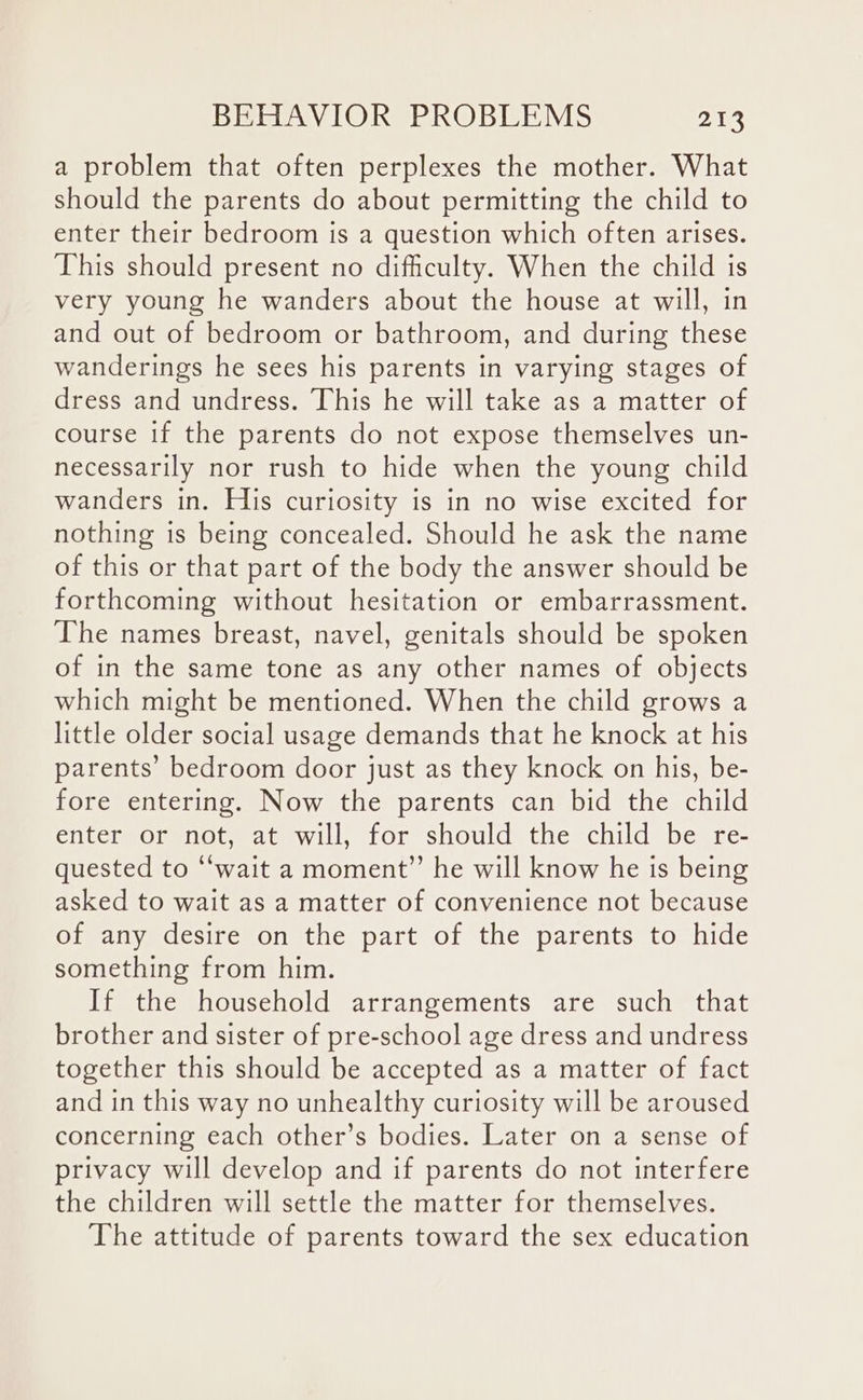 a problem that often perplexes the mother. What should the parents do about permitting the child to enter their bedroom is a question which often arises. This should present no difficulty. When the child is very young he wanders about the house at will, in and out of bedroom or bathroom, and during these wanderings he sees his parents in varying stages of dress and undress. This he will take as a matter of course if the parents do not expose themselves un- necessarily nor rush to hide when the young child wanders in. His curiosity is in no wise excited for nothing is being concealed. Should he ask the name of this or that part of the body the answer should be forthcoming without hesitation or embarrassment. The names breast, navel, genitals should be spoken of in the same tone as any other names of objects which might be mentioned. When the child grows a little older social usage demands that he knock at his parents’ bedroom door just as they knock on his, be- fore entering. Now the parents can bid the child enter or not, at will, for should the child be re- quested to “wait a moment” he will know he is being asked to wait as a matter of convenience not because of any desire on the part of the parents to hide something from him. If the household arrangements are such that brother and sister of pre-school age dress and undress together this should be accepted as a matter of fact and in this way no unhealthy curiosity will be aroused concerning each other’s bodies. Later on a sense of privacy will develop and if parents do not interfere the children will settle the matter for themselves. The attitude of parents toward the sex education