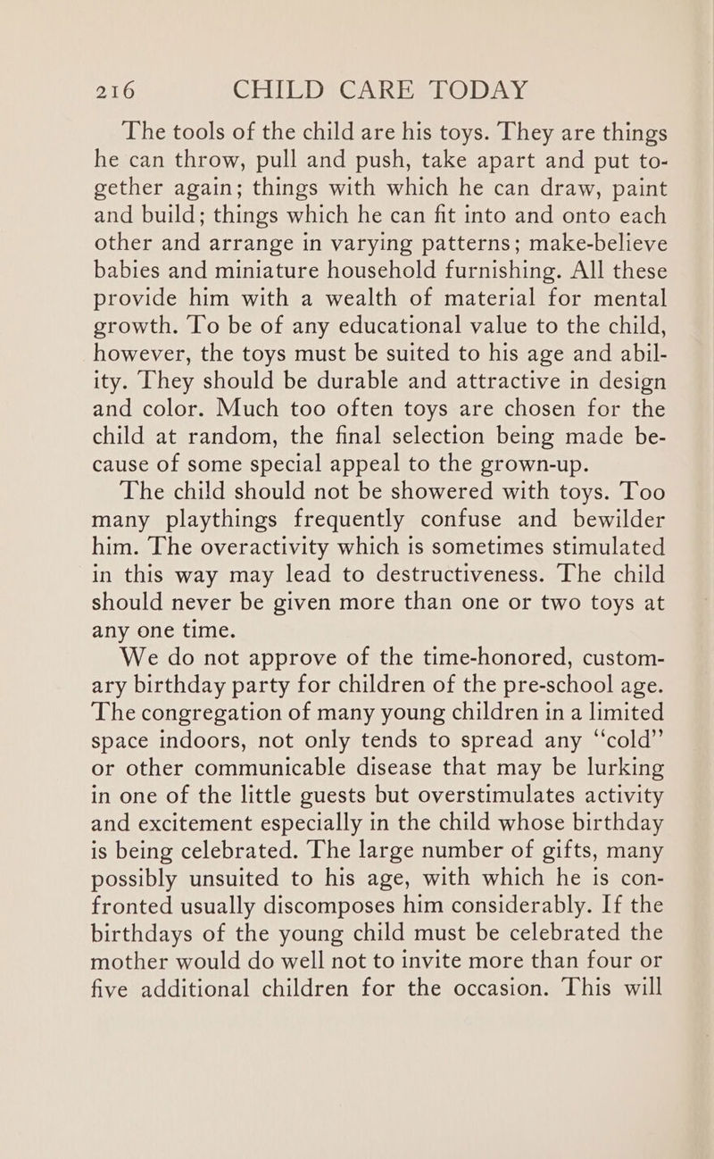 The tools of the child are his toys. They are things he can throw, pull and push, take apart and put to- gether again; things with which he can draw, paint and build; things which he can fit into and onto each other and arrange in varying patterns; make-believe babies and miniature household furnishing. All these provide him with a wealth of material for mental growth. ‘lo be of any educational value to the child, however, the toys must be suited to his age and abil- ity. They should be durable and attractive in design and color. Much too often toys are chosen for the child at random, the final selection being made be- cause of some special appeal to the grown-up. The child should not be showered with toys. Too many playthings frequently confuse and bewilder him. The overactivity which is sometimes stimulated in this way may lead to destructiveness. The child should never be given more than one or two toys at any one time. We do not approve of the time-honored, custom- ary birthday party for children of the pre-school age. The congregation of many young children in a limited space indoors, not only tends to spread any “cold” or other communicable disease that may be lurking in one of the little guests but overstimulates activity and excitement especially in the child whose birthday is being celebrated. The large number of gifts, many possibly unsuited to his age, with which he is con- fronted usually discomposes him considerably. If the birthdays of the young child must be celebrated the mother would do well not to invite more than four or five additional children for the occasion. This will