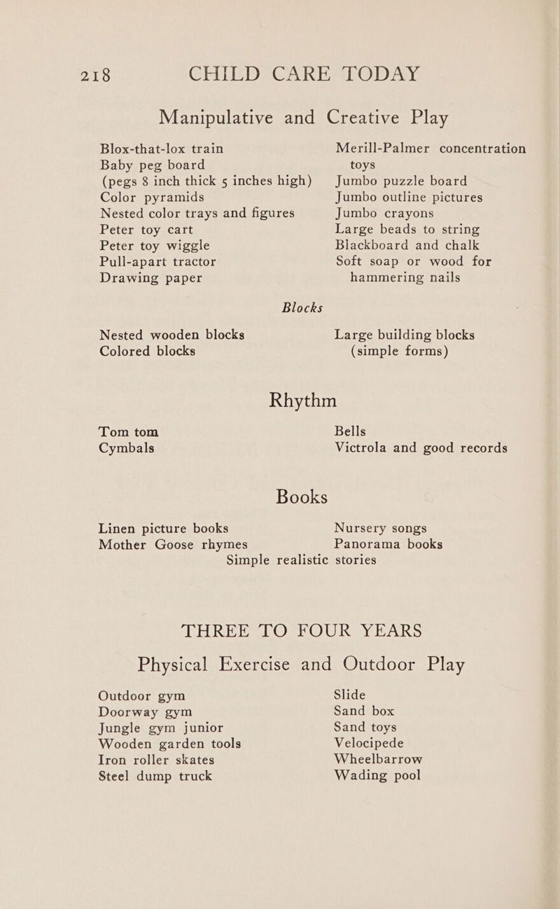 Blox-that-lox train Baby peg board Color pyramids Nested color trays and figures Peter toy cart Peter toy wiggle Pull-apart tractor Drawing paper Nested wooden blocks Colored blocks Merill-Palmer concentration toys Jumbo puzzle board Jumbo outline pictures Jumbo crayons Large beads to string Blackboard and chalk Soft soap or wood for hammering nails Large building blocks (simple forms) Tom tom Cymbals Linen picture books Mother Goose rhymes Bells Victrola and good records Nursery songs Panorama books Simple realistic stories THREE TO FOUR YEARS Physical Exercise and Outdoor Play Outdoor gym Slide Doorway gym Sand box Jungle gym junior Sand toys Wooden garden tools Velocipede Iron roller skates Wheelbarrow Steel dump truck Wading pool