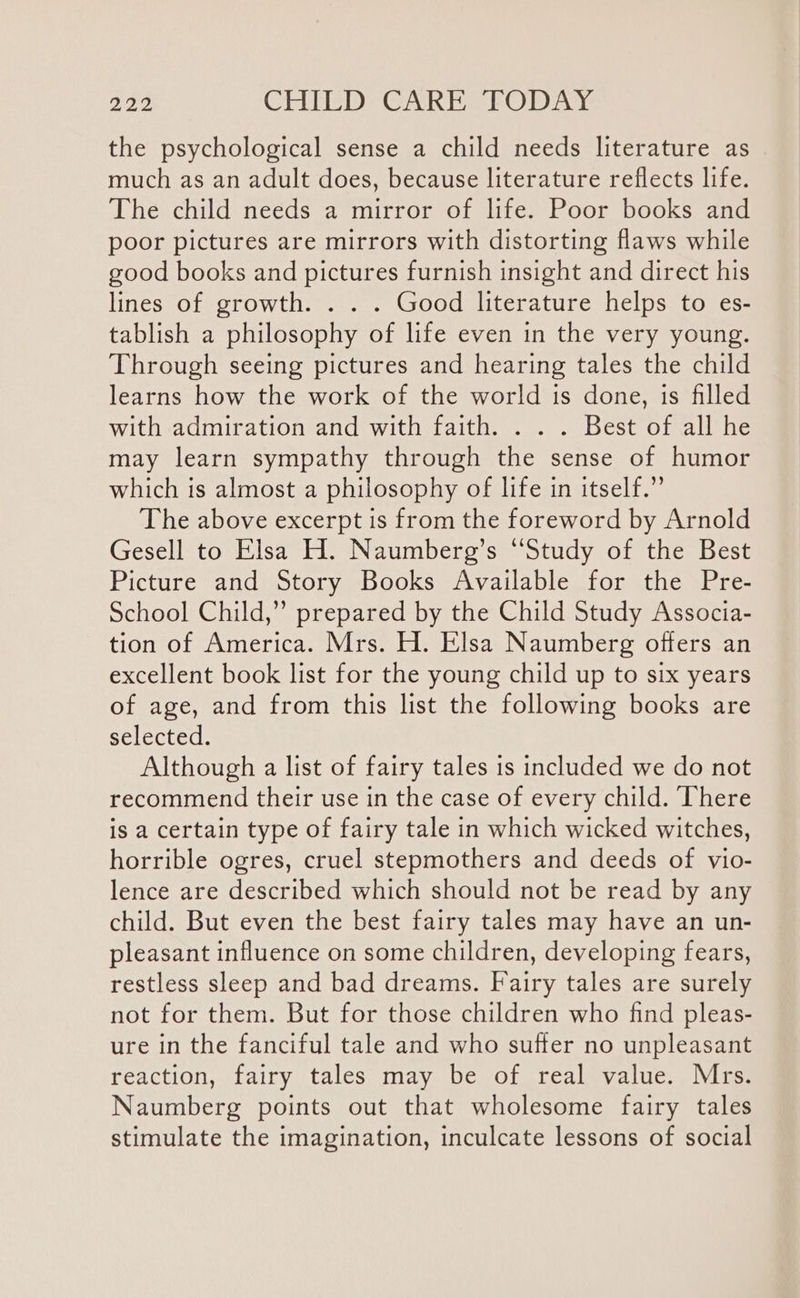 the psychological sense a child needs literature as much as an adult does, because literature reflects life. The child needs a mirror of life. Poor books and poor pictures are mirrors with distorting flaws while good books and pictures furnish insight and direct his lines of growth. . . . Good literature helps to es- tablish a philosophy of life even in the very young. Through seeing pictures and hearing tales the child learns how the work of the world is done, is filled with admiration and with faith. . . . Best of all he may learn sympathy through the sense of humor which is almost a philosophy of life in itself.” The above excerpt is from the foreword by Arnold Gesell to Elsa H. Naumberg’s “Study of the Best Picture and Story Books Available for the Pre- School Child,” prepared by the Child Study Associa- tion of America. Mrs. H. Elsa Naumberg offers an excellent book list for the young child up to six years of age, and from this list the following books are selected. Although a list of fairy tales is included we do not recommend their use in the case of every child. There is a certain type of fairy tale in which wicked witches, horrible ogres, cruel stepmothers and deeds of vio- lence are described which should not be read by any child. But even the best fairy tales may have an un- pleasant influence on some children, developing fears, restless sleep and bad dreams. Fairy tales are surely not for them. But for those children who find pleas- ure in the fanciful tale and who suffer no unpleasant reaction, fairy tales may be of real value. Mrs. Naumberg points out that wholesome fairy tales stimulate the imagination, inculcate lessons of social