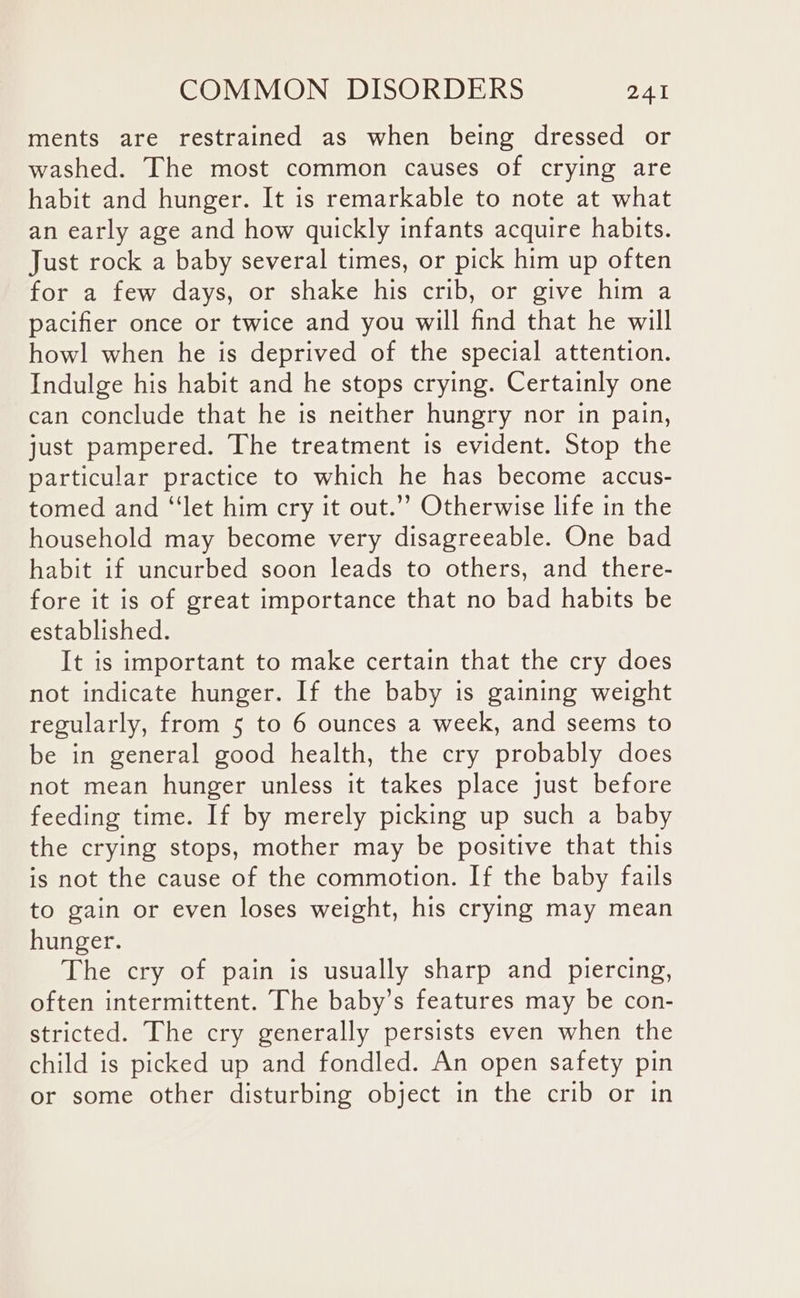 ments are restrained as when being dressed or washed. The most common causes of crying are habit and hunger. It is remarkable to note at what an early age and how quickly infants acquire habits. Just rock a baby several times, or pick him up often for a few days, or shake his crib, or give him a pacifier once or twice and you will find that he will howl when he is deprived of the special attention. Indulge his habit and he stops crying. Certainly one can conclude that he is neither hungry nor in pain, just pampered. The treatment is evident. Stop the particular practice to which he has become accus- tomed and “‘let him cry it out.’’ Otherwise life in the household may become very disagreeable. One bad habit if uncurbed soon leads to others, and there- fore it is of great importance that no bad habits be established. It is important to make certain that the cry does not indicate hunger. If the baby is gaining weight regularly, from 5 to 6 ounces a week, and seems to be in general good health, the cry probably does not mean hunger unless it takes place just before feeding time. If by merely picking up such a baby the crying stops, mother may be positive that this is not the cause of the commotion. If the baby fails to gain or even loses weight, his crying may mean hunger. The cry of pain is usually sharp and piercing, often intermittent. The baby’s features may be con- stricted. The cry generally persists even when the child is picked up and fondled. An open safety pin or some other disturbing object in the crib or in