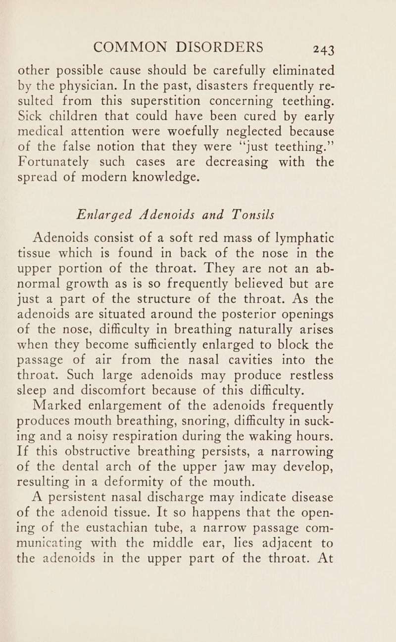 other possible cause should be carefully eliminated by the physician. In the past, disasters frequently re- sulted from this superstition concerning teething. Sick children that could have been cured by early medical attention were woefully neglected because of the false notion that they were “just teething.” Fortunately such cases are decreasing with the spread of modern knowledge. Enlarged Adenoids and Tonsils Adenoids consist of a soft red mass of lymphatic tissue which is found in back of the nose in the upper portion of the throat. They are not an ab- normal growth as is so frequently believed but are just a part of the structure of the throat. As the adenoids are situated around the posterior openings of the nose, difficulty in breathing naturally arises when they become sufficiently enlarged to block the passage of air from the nasal cavities into the throat. Such large adenoids may produce restless sleep and discomfort because of this difficulty. Marked enlargement of the adenoids frequently produces mouth breathing, snoring, difficulty in suck- ing and a noisy respiration during the waking hours. If this obstructive breathing persists, a narrowing of the dental arch of the upper jaw may develop, resulting in a deformity of the mouth. A persistent nasal discharge may indicate disease of the adenoid tissue. It so happens that the open- ing of the eustachian tube, a narrow passage com- municating with the middle ear, lies adjacent to the adenoids in the upper part of the throat. At