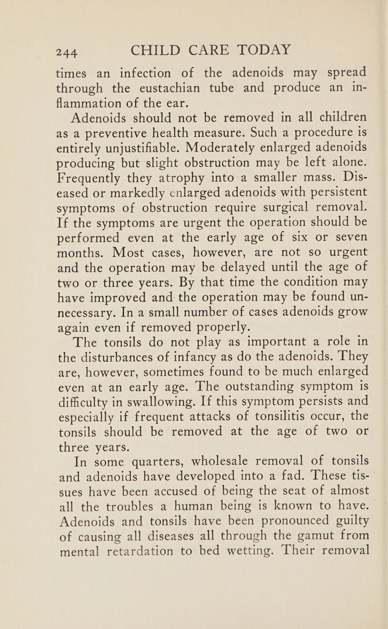 times an infection of the adenoids may spread through the eustachian tube and produce an in- flammation of the ear. Adenoids should not be removed in all children as a preventive health measure. Such a procedure is entirely unjustifiable. Moderately enlarged adenoids producing but slight obstruction may be left alone. Frequently they atrophy into a smaller mass. Dis- eased or markedly cnlarged adenoids with persistent symptoms of obstruction require surgical removal. If the symptoms are urgent the operation should be performed even at the early age of six or seven months. Most cases, however, are not so urgent and the operation may be delayed until the age of two or three years. By that time the condition may have improved and the operation may be found un- necessary. In a small number of cases adenoids grow again even if removed properly. The tonsils do not play as important a role in the disturbances of infancy as do the adenoids. ‘They are, however, sometimes found to be much enlarged even at an early age. The outstanding symptom Is difficulty in swallowing. If this symptom persists and especially if frequent attacks of tonsilitis occur, the tonsils should be removed at the age of two or three years. In some quarters, wholesale removal of tonsils and adenoids have developed into a fad. These tis- sues have been accused of being the seat of almost all the troubles a human being is known to have. Adenoids and tonsils have been pronounced guilty of causing all diseases all through the gamut from mental retardation to bed wetting. Their removal