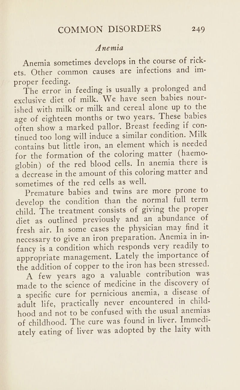 Anemia Anemia sometimes develops in the course of rick- ets. Other common causes are infections and im- proper feeding. The error in feeding is usually a prolonged and exclusive diet of milk. We have seen babies nour- ‘shed with milk or milk and cereal alone up to the age of eighteen months or two years. These babies often show a marked pallor. Breast feeding if con- tinued too long will induce a similar condition. Milk contains but little iron, an element which is needed for the formation of the coloring matter (haemo- clobin) of the red blood cells. In anemia there is a decrease in the amount of this coloring matter and sometimes of the red cells as well. Premature babies and twins are more prone to develop the condition than the normal full term child. The treatment consists of giving the proper diet as outlined previously and an abundance of fresh air. In some cases the physician may find it necessary to give an iron preparation. Anemia in in- fancy is a condition which responds very readily to appropriate management. Lately the importance of the addition of copper to the iron has been stressed. A few years ago a valuable contribution was made to the science of medicine in the discovery of a specific cure for pernicious anemia, a disease of adult life, practically never encountered in child- hood and not to be confused with the usual anemias of childhood. The cure was found in liver. Immedi- ately eating of liver was adopted by the laity with