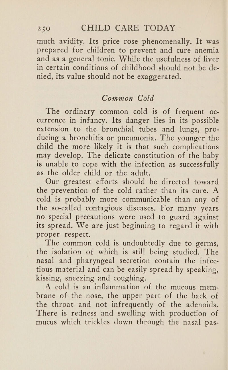 much avidity. Its price rose phenomenally. It was prepared for children to prevent and cure anemia and as a general tonic. While the usefulness of liver in certain conditions of childhood should not be de- nied, its value should not be exaggerated. Common Cold The ordinary common cold is of frequent oc- currence in infancy. Its danger lies in its possible extension to the bronchial tubes and lungs, pro- ducing a bronchitis or pneumonia. The younger the child the more likely it is that such complications may develop. The delicate constitution of the baby is unable to cope with the infection as successfully as the older child or the adult. Our greatest efforts should be directed toward the prevention of the cold rather than its cure. A cold is probably more communicable than any of the so-called contagious diseases. For many years no special precautions were used to guard against its spread. We are just beginning to regard it with proper respect. The common cold is undoubtedly due to germs, the isolation of which is still being studied. The nasal and pharyngeal secretion contain the infec- tious material and can be easily spread by speaking, kissing, sneezing and coughing. A cold is an inflammation of the mucous mem- brane of the nose, the upper part of the back of the throat and not infrequently of the adenoids. There is redness and swelling with production of mucus which trickles down through the nasal pas-